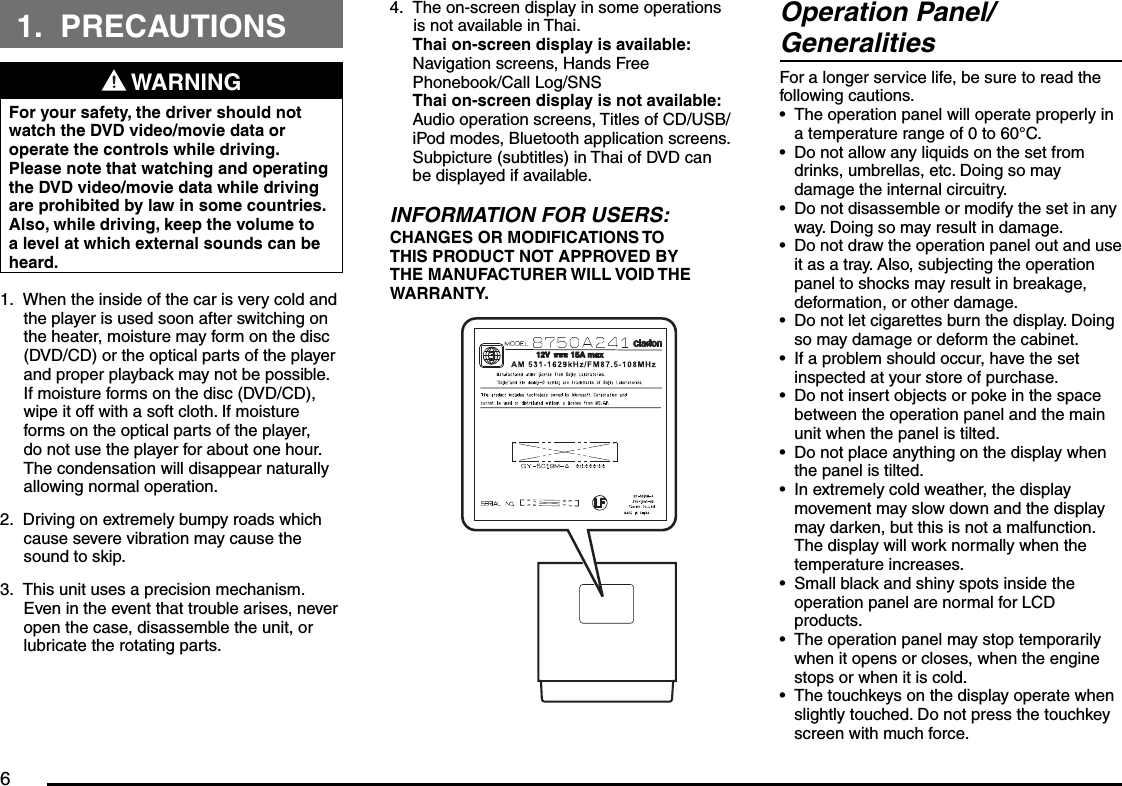 61. PRECAUTIONS WARNINGFor your safety, the driver should not watch the DVD video/movie data or operate the controls while driving. Please note that watching and operating the DVD video/movie data while driving are prohibited by law in some countries. Also, while driving, keep the volume to a level at which external sounds can be heard.When the inside of the car is very cold and the player is used soon after switching on the heater, moisture may form on the disc (DVD/CD) or the optical parts of the player and proper playback may not be possible. If moisture forms on the disc (DVD/CD), wipe it off with a soft cloth. If moisture forms on the optical parts of the player, do not use the player for about one hour. The condensation will disappear naturally allowing normal operation.Driving on extremely bumpy roads which cause severe vibration may cause the sound to skip.This unit uses a precision mechanism. Even in the event that trouble arises, never open the case, disassemble the unit, or lubricate the rotating parts.1.2.3.The on-screen display in some operations is not available in Thai.Thai on-screen display is available:Navigation screens, Hands Free Phonebook/Call Log/SNSThai on-screen display is not available:Audio operation screens, Titles of CD/USB/iPod modes, Bluetooth application screens. Subpicture (subtitles) in Thai of DVD can be displayed if available.INFORMATION FOR USERS:CHANGES OR MODIFICATIONS TO THIS PRODUCT NOT APPROVED BY THE MANUFACTURER WILL VOID THE WARRANTY.4. Operation Panel/GeneralitiesFor a longer service life, be sure to read the following cautions.The operation panel will operate properly in a temperature range of 0 to 60°C.Do not allow any liquids on the set from drinks, umbrellas, etc. Doing so may damage the internal circuitry.Do not disassemble or modify the set in any way. Doing so may result in damage.Do not draw the operation panel out and use it as a tray. Also, subjecting the operation panel to shocks may result in breakage, deformation, or other damage.Do not let cigarettes burn the display. Doing so may damage or deform the cabinet.If a problem should occur, have the set inspected at your store of purchase.Do not insert objects or poke in the space between the operation panel and the main unit when the panel is tilted.Do not place anything on the display when the panel is tilted.In extremely cold weather, the display movement may slow down and the display may darken, but this is not a malfunction. The display will work normally when the temperature increases.Small black and shiny spots inside the operation panel are normal for LCD products.The operation panel may stop temporarily when it opens or closes, when the engine stops or when it is cold.The touchkeys on the display operate when slightly touched. Do not press the touchkey screen with much force.••••••••••••