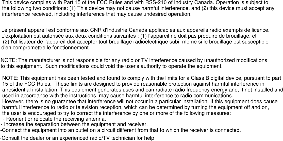 This device complies with Part 15 of the FCC Rules and with RSS-210 of Industry Canada. Operation is subject to the following two conditions: (1) This device may not cause harmful interference, and (2) this device must accept any interference received, including interference that may cause undesired operation.  Le présent appareil est conforme aux CNR d&apos;Industrie Canada applicables aux appareils radio exempts de licence. L&apos;exploitation est autorisée aux deux conditions suivantes : (1) l&apos;appareil ne doit pas produire de brouillage, et (2) l&apos;utilisateur de l&apos;appareil doit accepter tout brouillage radioélectrique subi, même si le brouillage est susceptible d&apos;en compromettre le fonctionnement.NOTE: The manufacturer is not responsible for any radio or TV interference caused by unauthorized modifications to this equipment.  Such modifications could void the user&apos;s authority to operate the equipment.NOTE: This equipment has been tested and found to comply with the limits for a Class B digital device, pursuant to part 15 of the FCC Rules.  These limits are designed to provide reasonable protection against harmful interference ina residential installation. This equipment generates uses and can radiate radio frequency energy and, if not installed and used in accordance with the instructions, may cause harmful interference to radio communications.  However, there is no guarantee that interference will not occur in a particular installation. If this equipment does cause harmful interference to radio or television reception, which can be determined by turning the equipment off and on, the user is encouraged to try to correct the interference by one or more of the following measures:- Reorient or relocate the receiving antenna.- Increase the separation between the equipment and receiver.-Connect the equipment into an outlet on a circuit different from that to which the receiver is connected.-Consult the dealer or an experienced radio/TV technician for help
