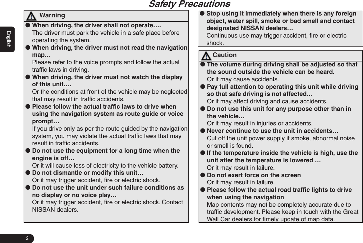 2English                                                                          Safety Precautions  Warning ●When driving, the driver shall not operate….The driver must park the vehicle in a safe place before operating the system.  ●When driving, the driver must not read the navigation map…Please refer to the voice prompts and follow the actual trafﬁc laws in driving.  ●When driving, the driver must not watch the display of this unit….Or the conditions at front of the vehicle may be neglected that may result in trafﬁc accidents. ●Please follow the actual trafﬁc laws to drive when using the navigation system as route guide or voice prompt…If you drive only as per the route guided by the navigation system, you may violate the actual trafﬁc laws that may result in trafﬁc accidents. ●Do not use the equipment for a long time when the engine is off…Or it will cause loss of electricity to the vehicle battery. ●Do not dismantle or modify this unit…Or it may trigger accident, ﬁre or electric shock. ●Do not use the unit under such failure conditions as no display or no voice play…Or it may trigger accident, ﬁre or electric shock. Contact NISSAN dealers.  ●Stop using it immediately when there is any foreign object, water spill, smoke or bad smell and contact designated NISSAN dealers…Continuous use may trigger accident, ﬁre or electric shock.Caution ●The volume during driving shall be adjusted so that the sound outside the vehicle can be heard. Or it may cause accidents.  ●Pay full attention to operating this unit while driving so that safe driving is not affected…Or it may affect driving and cause accidents. ●Do not use this unit for any purpose other than in the vehicle…Or it may result in injuries or accidents.  ●Never continue to use the unit in accidents…Cut off the unit power supply if smoke, abnormal noise or smell is found.  ●If the temperature inside the vehicle is high, use the unit after the temperature is lowered …Or it may result in failure. ●Do not exert force on the screenOr it may result in failure. ●Please follow the actual road trafﬁc lights to drive when using the navigation Map contents may not be completely accurate due to trafﬁc development. Please keep in touch with the Great Wall Car dealers for timely update of map data. 