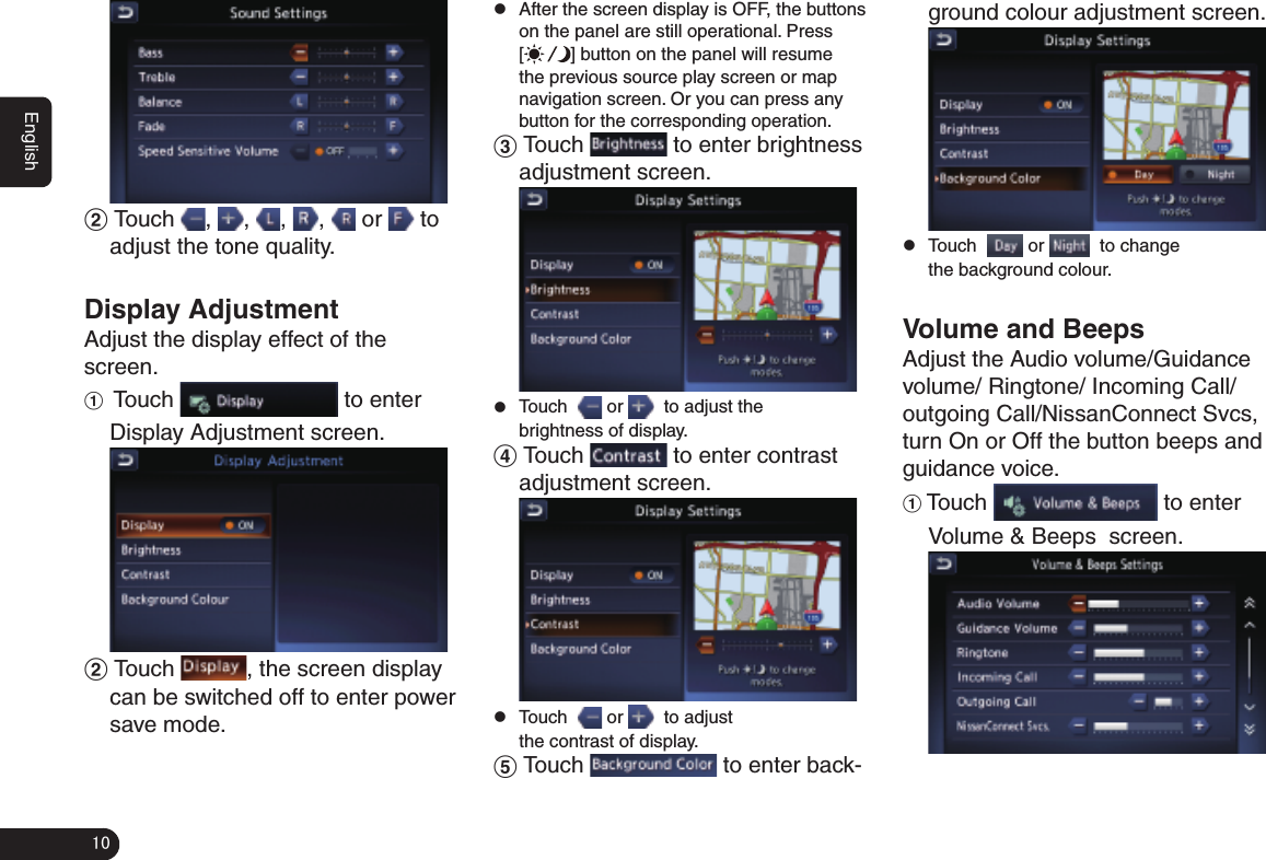 10English2   Touch  ,  ,  ,  ,   or   to adjust the tone quality.Display AdjustmentAdjust the display effect of the screen. 1  Touch   to enter Display Adjustment screen. 2 Touch  , the screen display can be switched off to enter power save mode. zAfter the screen display is OFF, the buttons on the panel are still operational. Press [] button on the panel will resume the previous source play screen or map navigation screen. Or you can press any button for the corresponding operation.3 Touch   to enter brightness adjustment screen. zTouch    or    to adjust the brightness of display.4 Touch   to enter contrast adjustment screen. zTouch    or    to adjust the contrast of display.5 Touch   to enter back-ground colour adjustment screen. zTouch    or    to change the background colour.Volume and Beeps Adjust the Audio volume/Guidance volume/ Ringtone/ Incoming Call/outgoing Call/NissanConnect Svcs, turn On or Off the button beeps and guidance voice. 1 Touch   to enter Volume &amp; Beeps  screen. 