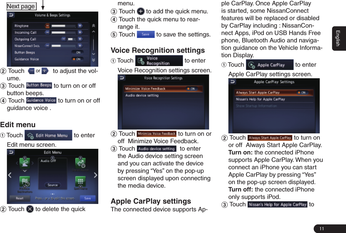 11English  Next page      2 Touch    or     to adjust the vol-ume.3 Touch   to turn on or off  button beeps. 4 Touch   to turn on or off guidance voice . Edit menu1 Touch   to enter Edit menu screen. 2 Touch   to delete the quick menu.3 Touch   to add the quick menu.4 Touch the quick menu to rear-range it.5 Touch   to save the settings.Voice Recognition settings1 Touch   to enter Voice Recognition settings screen. 2 Touch   to turn on or off  Minimize Voice Feedback. 3 Touch    to enter the Audio device setting screen and you can activate the device by pressing “Yes” on the pop-up screen displayed upon connecting the media device. Apple CarPlay settingsThe connected device supports Ap-ple CarPlay. Once Apple CarPlay is started, some NissanConnect features will be replaced or disabled by CarPlay including : NissanCon-nect Apps, iPod on USB Hands Free phone, Bluetooth Audio and naviga-tion guidance on the Vehicle Informa-tion Display.1 Touch   to enter Apple CarPlay settings screen. 2 Touch   to turn on or off  Always Start Apple CarPlay.Turn on: the connected iPhone supports Apple CarPlay. When you connect an iPhone you can start  Apple CarPlay by pressing “Yes” on the pop-up screen displayed.Turn off: the connected iPhone only supports iPod.3 Touch   to 
