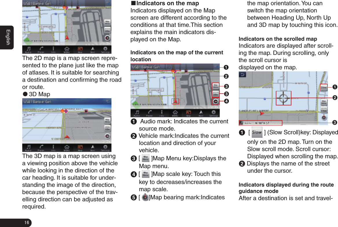 16EnglishThe 2D map is a map screen repre-sented to the plane just like the map of atlases. It is suitable for searching a destination and conﬁ rming the road or route. ●3D MapThe 3D map is a map screen using a viewing position above the vehicle while looking in the direction of the car heading. It is suitable for under-standing the image of the direction, because the perspective of the trav-elling direction can be adjusted as required.■Indicators on the mapIndicators displayed on the Map screen are different according to the conditions at that time.This section explains the main indicators dis-played on the Map. Indicators on the map of the current location132341  Audio mark: Indicates the current source mode.2 Vehicle mark:Indicates the current location and direction of your vehicle.3 [   ]Map Menu key:Displays the Map menu. 4 [   ]Map scale key: Touch this key to decreases/increases the map scale.5 [  ]Map bearing mark:Indicates the map orientation. You can switch the map orientation between Heading Up, North Up and 3D map by touching this icon.Indicators on the scrolled map Indicators are displayed after scroll-ing the map. During scrolling, only the scroll cursor isdisplayed on the map.1231  [   ] (Slow Scroll)key: Displayed only on the 2D map. Turn on the Slow scroll mode. Scroll cursor: Displayed when scrolling the map.2 Displays the name of the street under the cursor.Indicators displayed during the route guidance modeAfter a destination is set and travel-