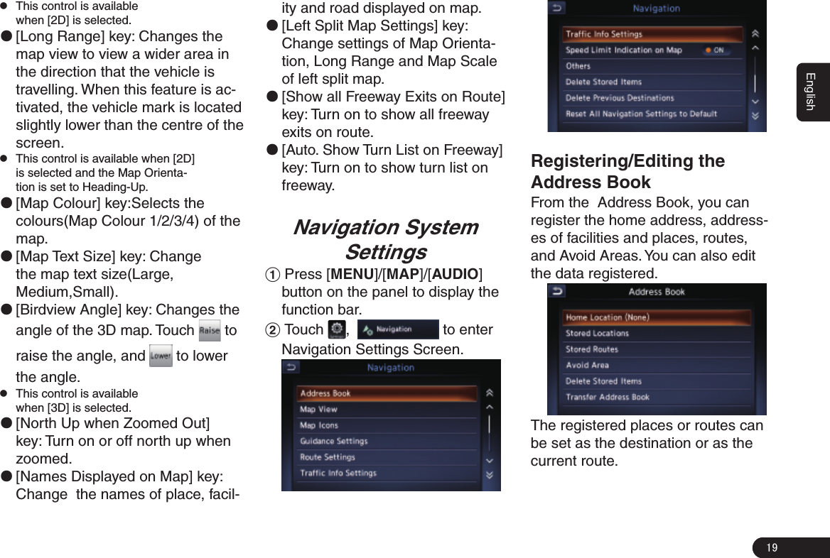 19English zThis control is available when [2D] is selected. ●[Long Range] key: Changes the map view to view a wider area in the direction that the vehicle is travelling. When this feature is ac-tivated, the vehicle mark is located slightly lower than the centre of the screen. zThis control is available when [2D] is selected and the Map Orienta-tion is set to Heading-Up.  ●[Map Colour] key:Selects the colours(Map Colour 1/2/3/4) of the map. ●[Map Text Size] key: Change the map text size(Large, Medium,Small). ●[Birdview Angle] key: Changes the angle of the 3D map. Touch   to raise the angle, and   to lower the angle. zThis control is available when [3D] is selected. ●[North Up when Zoomed Out] key: Turn on or off north up when zoomed. ●[Names Displayed on Map] key: Change  the names of place, facil-ity and road displayed on map.  ●[Left Split Map Settings] key: Change settings of Map Orienta-tion, Long Range and Map Scale of left split map. ●[Show all Freeway Exits on Route] key: Turn on to show all freeway exits on route. ●[Auto. Show Turn List on Freeway] key: Turn on to show turn list on freeway.Navigation System Settings1 Press [MENU]/[MAP]/[AUDIO] button on the panel to display the function bar.2 Touch  ,    to enter Navigation Settings Screen. Registering/Editing the Address BookFrom the  Address Book, you can register the home address, address-es of facilities and places, routes, and Avoid Areas. You can also edit the data registered.The registered places or routes can be set as the destination or as the current route.