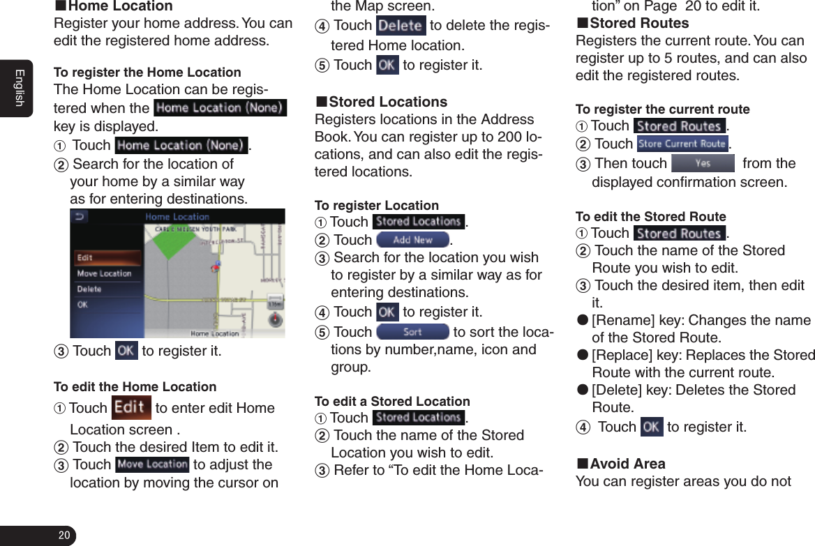 20English■Home LocationRegister your home address. You can edit the registered home address.To register the Home LocationThe Home Location can be regis-tered when the   key is displayed.1  Touch  .2 Search for the location of your home by a similar way as for entering destinations. 3 Touch   to register it. To edit the Home Location1 Touch   to enter edit Home Location screen .2 Touch the desired Item to edit it.3 Touch   to adjust the location by moving the cursor on the Map screen.4 Touch   to delete the regis-tered Home location.5 Touch   to register it.■Stored LocationsRegisters locations in the Address Book. You can register up to 200 lo-cations, and can also edit the regis-tered locations.To register Location1 Touch  .2 Touch  .3 Search for the location you wish to register by a similar way as for entering destinations.4 Touch   to register it.5 Touch   to sort the loca-tions by number,name, icon and group.To edit a Stored Location1 Touch  .2 Touch the name of the Stored Location you wish to edit.3 Refer to “To edit the Home Loca-tion” on Page 秋20秋to edit it. ■Stored RoutesRegisters the current route. You can register up to 5 routes, and can also edit the registered routes.To register the current route1 Touch  .2 Touch  .3 Then touch    from the displayed conﬁ rmation screen.To edit the Stored Route1 Touch  .2 Touch the name of the Stored Route you wish to edit.3 Touch the desired item, then edit it. ●[Rename] key: Changes the name of the Stored Route. ●[Replace] key: Replaces the Stored Route with the current route. ●[Delete] key: Deletes the Stored Route.4  Touch   to register it.■Avoid AreaYou can register areas you do not 