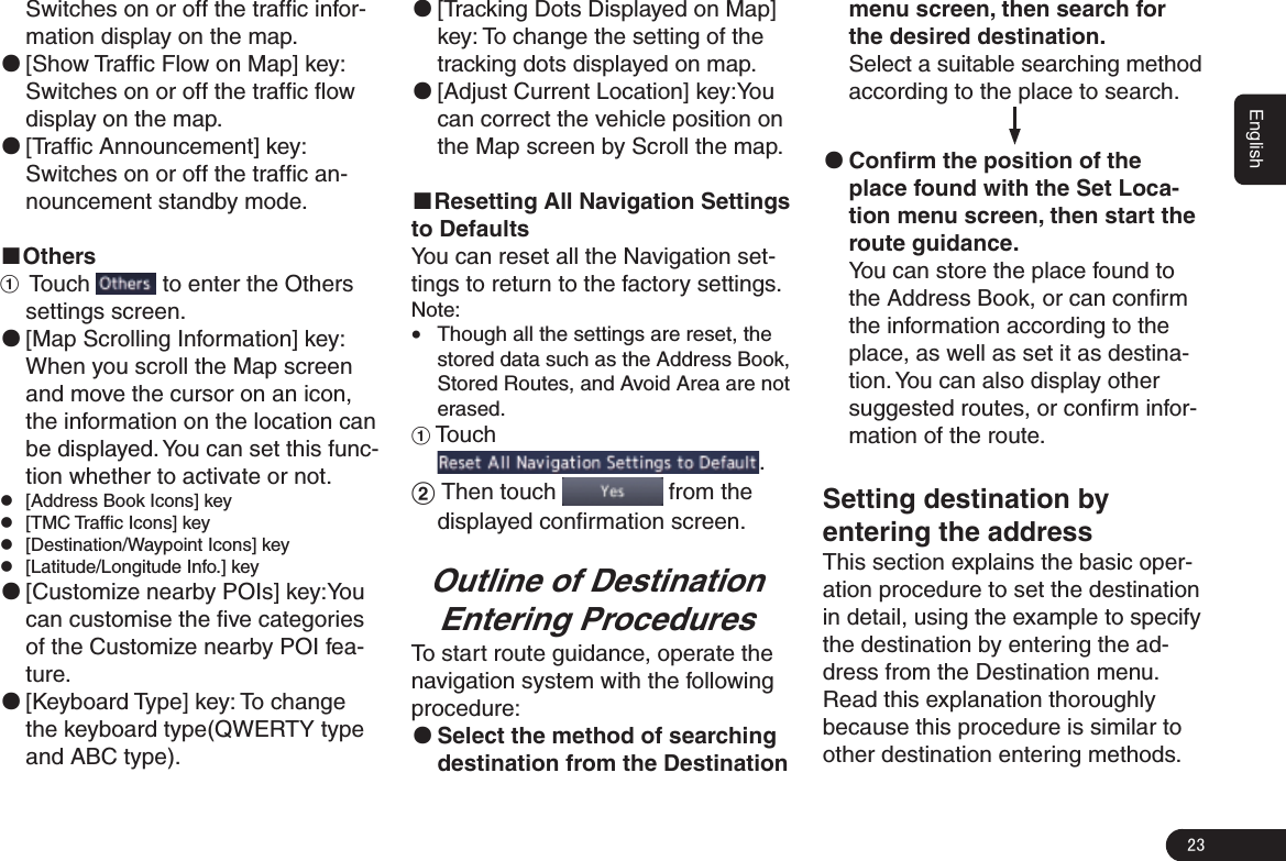 23EnglishSwitches on or off the trafﬁc infor-mation display on the map. ●[Show Trafﬁc Flow on Map] key: Switches on or off the trafﬁc ﬂow display on the map. ●[Trafﬁc Announcement] key: Switches on or off the trafﬁc an-nouncement standby mode.■Others1  Touch   to enter the Others settings screen. ●[Map Scrolling Information] key: When you scroll the Map screen and move the cursor on an icon, the information on the location can be displayed. You can set this func-tion whether to activate or not. z[Address Book Icons] key z[TMC Trafﬁc Icons] key z[Destination/Waypoint Icons] key  z[Latitude/Longitude Info.] key ●[Customize nearby POIs] key:You can customise the ﬁve categories of the Customize nearby POI fea-ture. ●[Keyboard Type] key: To change the keyboard type(QWERTY type and ABC type). ●[Tracking Dots Displayed on Map] key: To change the setting of the tracking dots displayed on map. ●[Adjust Current Location] key:You can correct the vehicle position on the Map screen by Scroll the map.■Resetting All Navigation Settings to DefaultsYou can reset all the Navigation set-tings to return to the factory settings.Note: GThough all the settings are reset, the stored data such as the Address Book, Stored Routes, and Avoid Area are not erased.1 Touch .2 Then touch   from the displayed conﬁrmation screen.Outline of DestinationEntering ProceduresTo start route guidance, operate the navigation system with the following procedure: ●Select the method of searching destination from the Destination menu screen, then search for the desired destination.Select a suitable searching method according to the place to search.                            ●Conﬁrm the position of the place found with the Set Loca-tion menu screen, then start the route guidance.You can store the place found to the Address Book, or can conﬁrm the information according to the place, as well as set it as destina-tion. You can also display other suggested routes, or conﬁrm infor-mation of the route.Setting destination by entering the addressThis section explains the basic oper-ation procedure to set the destination in detail, using the example to specify the destination by entering the ad-dress from the Destination menu. Read this explanation thoroughly because this procedure is similar to other destination entering methods.