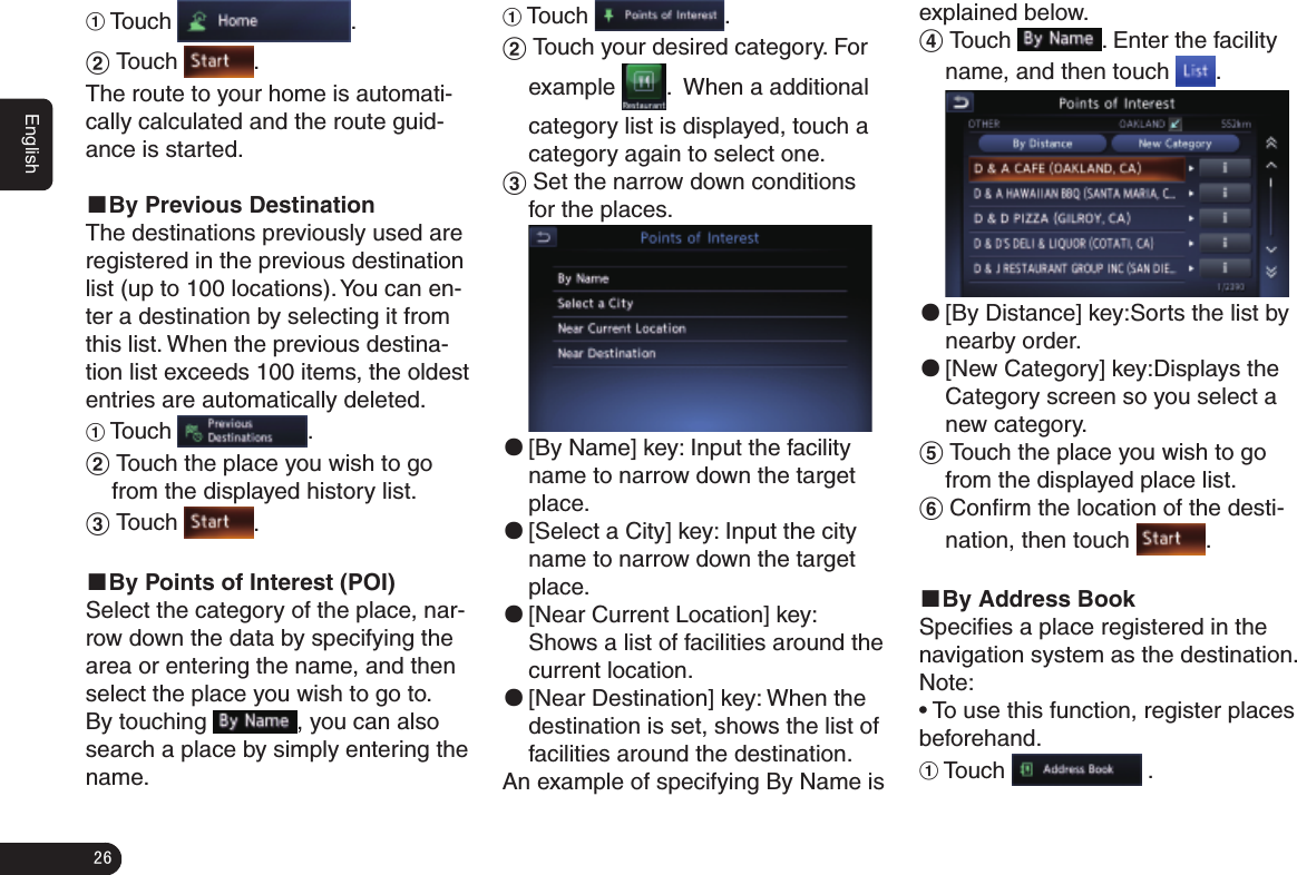 26English1 Touch  .2 Touch  .The route to your home is automati-cally calculated and the route guid-ance is started.■By Previous DestinationThe destinations previously used are registered in the previous destination list (up to 100 locations). You can en-ter a destination by selecting it from this list. When the previous destina-tion list exceeds 100 items, the oldest entries are automatically deleted.1 Touch  .2 Touch the place you wish to go from the displayed history list.3 Touch  .■By Points of Interest (POI)Select the category of the place, nar-row down the data by specifying the area or entering the name, and then select the place you wish to go to.By touching  , you can also search a place by simply entering the name.1 Touch  .2 Touch your desired category. For example  .  When a additional   category list is displayed, touch a category again to select one.3 Set the narrow down conditions for the places. ●[By Name] key: Input the facility name to narrow down the target place. ●[Select a City] key: Input the city name to narrow down the target place. ●[Near Current Location] key: Shows a list of facilities around the current location. ●[Near Destination] key: When the destination is set, shows the list of facilities around the destination.An example of specifying By Name is explained below.4 Touch  . Enter the facility name, and then touch  . ●[By Distance] key:Sorts the list by nearby order. ●[New Category] key:Displays the Category screen so you select a new category.5 Touch the place you wish to go from the displayed place list.6 Conﬁrm the location of the desti-nation, then touch  .■By Address BookSpeciﬁes a place registered in the navigation system as the destination.Note:• To use this function, register places beforehand.1 Touch   .