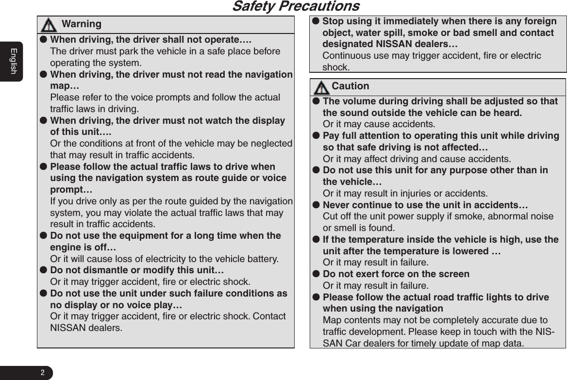 2English                                                                          Safety Precautions  Warning ●When driving, the driver shall not operate….The driver must park the vehicle in a safe place before operating the system.  ●When driving, the driver must not read the navigation map…Please refer to the voice prompts and follow the actual trafﬁc laws in driving.  ●When driving, the driver must not watch the display of this unit….Or the conditions at front of the vehicle may be neglected that may result in trafﬁc accidents. ●Please follow the actual trafﬁc laws to drive when using the navigation system as route guide or voice prompt…If you drive only as per the route guided by the navigation system, you may violate the actual trafﬁc laws that may result in trafﬁc accidents. ●Do not use the equipment for a long time when the engine is off…Or it will cause loss of electricity to the vehicle battery. ●Do not dismantle or modify this unit…Or it may trigger accident, ﬁre or electric shock. ●Do not use the unit under such failure conditions as no display or no voice play…Or it may trigger accident, ﬁre or electric shock. Contact NISSAN dealers.  ●Stop using it immediately when there is any foreign object, water spill, smoke or bad smell and contact designated NISSAN dealers…Continuous use may trigger accident, ﬁre or electric shock.Caution ●The volume during driving shall be adjusted so that the sound outside the vehicle can be heard. Or it may cause accidents.  ●Pay full attention to operating this unit while driving so that safe driving is not affected…Or it may affect driving and cause accidents. ●Do not use this unit for any purpose other than in the vehicle…Or it may result in injuries or accidents.  ●Never continue to use the unit in accidents…Cut off the unit power supply if smoke, abnormal noise or smell is found.  ●If the temperature inside the vehicle is high, use the unit after the temperature is lowered …Or it may result in failure. ●Do not exert force on the screenOr it may result in failure. ●Please follow the actual road trafﬁc lights to drive when using the navigation Map contents may not be completely accurate due to trafﬁc development. Please keep in touch with the NIS-SAN Car dealers for timely update of map data. 