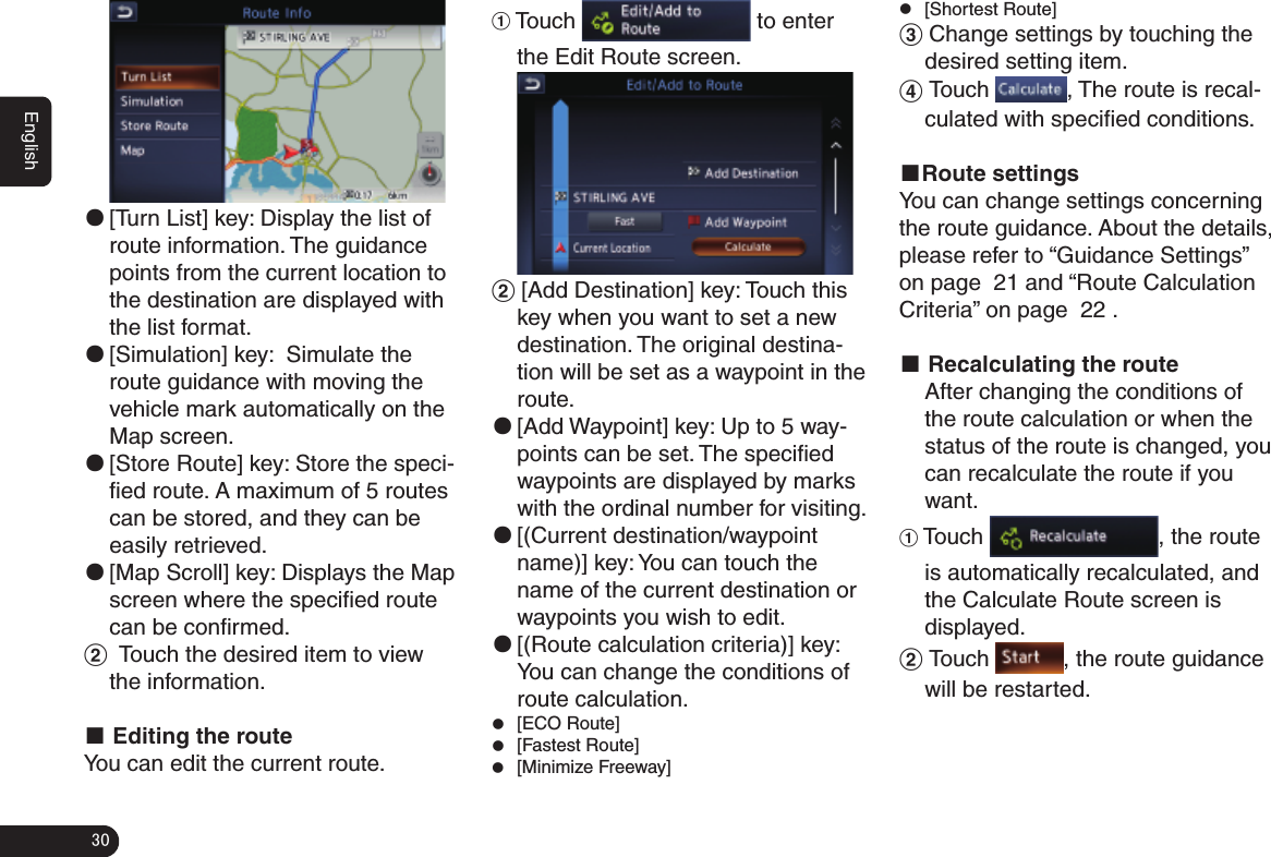 30English ●[Turn List] key: Display the list of route information. The guidance points from the current location to the destination are displayed with the list format. ●[Simulation] key:  Simulate the route guidance with moving the vehicle mark automatically on the Map screen. ●[Store Route] key: Store the speci-ﬁed route. A maximum of 5 routes can be stored, and they can be easily retrieved. ●[Map Scroll] key: Displays the Map screen where the speciﬁed route can be conﬁrmed.2  Touch the desired item to view the information.■ Editing the routeYou can edit the current route.1 Touch   to enter the Edit Route screen.2 [Add Destination] key: Touch this key when you want to set a new destination. The original destina-tion will be set as a waypoint in the route. ●[Add Waypoint] key: Up to 5 way-points can be set. The speciﬁed waypoints are displayed by marks with the ordinal number for visiting. ●[(Current destination/waypoint name)] key: You can touch the name of the current destination or waypoints you wish to edit. ●[(Route calculation criteria)] key: You can change the conditions of route calculation. z[ECO Route]  z[Fastest Route] z[Minimize Freeway] z[Shortest Route]3 Change settings by touching the desired setting item.4 Touch  , The route is recal-culated with speciﬁed conditions.■Route settingsYou can change settings concerning the route guidance. About the details, please refer to “Guidance Settings” on page 秋21秋and “Route Calculation Criteria” on page 秋22秋.■ Recalculating the route After changing the conditions of the route calculation or when the status of the route is changed, you can recalculate the route if youwant.1 Touch  , the route is automatically recalculated, and the Calculate Route screen is displayed.2 Touch  , the route guidance will be restarted.