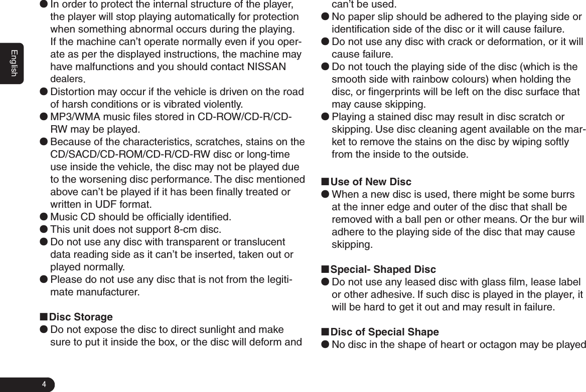 4Englishcan’t be used. ●No paper slip should be adhered to the playing side or identiﬁcation side of the disc or it will cause failure.  ●Do not use any disc with crack or deformation, or it will cause failure.  ●Do not touch the playing side of the disc (which is the smooth side with rainbow colours) when holding the disc, or ﬁngerprints will be left on the disc surface that may cause skipping. ●Playing a stained disc may result in disc scratch or skipping. Use disc cleaning agent available on the mar-ket to remove the stains on the disc by wiping softly from the inside to the outside. ■Use of New Disc ●When a new disc is used, there might be some burrs at the inner edge and outer of the disc that shall be removed with a ball pen or other means. Or the bur will adhere to the playing side of the disc that may cause skipping. ■Special- Shaped Disc ●Do not use any leased disc with glass ﬁlm, lease label or other adhesive. If such disc is played in the player, it will be hard to get it out and may result in failure. ■Disc of Special Shape ●No disc in the shape of heart or octagon may be played  ●In order to protect the internal structure of the player, the player will stop playing automatically for protection when something abnormal occurs during the playing. If the machine can’t operate normally even if you oper-ate as per the displayed instructions, the machine may have malfunctions and you should contact NISSAN dealers.  ●Distortion may occur if the vehicle is driven on the road of harsh conditions or is vibrated violently. ●MP3/WMA music ﬁles stored in CD-ROW/CD-R/CD-RW may be played.  ●Because of the characteristics, scratches, stains on the CD/SACD/CD-ROM/CD-R/CD-RW disc or long-time use inside the vehicle, the disc may not be played due to the worsening disc performance. The disc mentioned above can’t be played if it has been ﬁnally treated or written in UDF format.  ●Music CD should be ofﬁcially identiﬁed.  ●This unit does not support 8-cm disc.  ●Do not use any disc with transparent or translucent data reading side as it can’t be inserted, taken out or played normally.  ●Please do not use any disc that is not from the legiti-mate manufacturer. ■Disc Storage  ●Do not expose the disc to direct sunlight and make sure to put it inside the box, or the disc will deform and 