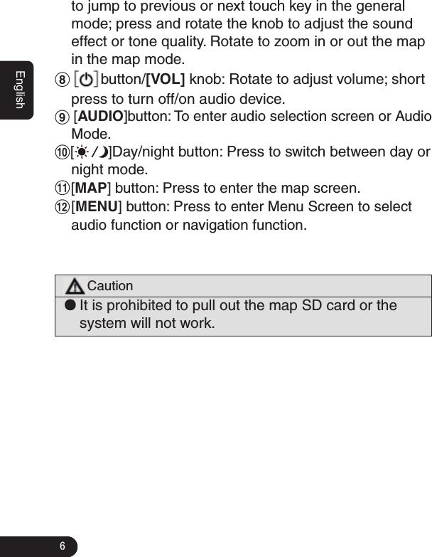 6Englishto jump to previous or next touch key in the general mode; press and rotate the knob to adjust the sound effect or tone quality. Rotate to zoom in or out the map in the map mode.8  button/[VOL] knob: Rotate to adjust volume; short press to turn off/on audio device. 9 [AUDIO]button: To enter audio selection screen or Audio Mode.0[]Day/night button: Press to switch between day or night mode.![MAP] button: Press to enter the map screen.@[MENU] button: Press to enter Menu Screen to select audio function or navigation function.Caution ●It is prohibited to pull out the map SD card or the system will not work.