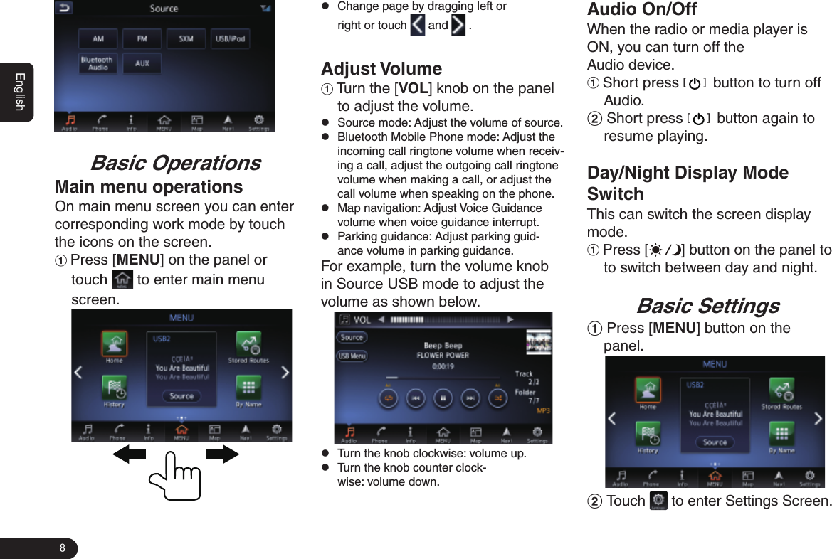 8EnglishBasic OperationsMain menu operationsOn main menu screen you can enter corresponding work mode by touch the icons on the screen.1 Press [MENU] on the panel or touch   to enter main menu screen.               zChange page by dragging left or right or touch   and   .Adjust Volume1 Turn the [VOL] knob on the panel to adjust the volume. zSource mode: Adjust the volume of source. zBluetooth Mobile Phone mode: Adjust the incoming call ringtone volume when receiv-ing a call, adjust the outgoing call ringtone volume when making a call, or adjust the call volume when speaking on the phone.   zMap navigation: Adjust Voice Guidance volume when voice guidance interrupt.  zParking guidance: Adjust parking guid-ance volume in parking guidance. For example, turn the volume knob in Source USB mode to adjust the volume as shown below.  zTurn the knob clockwise: volume up. zTurn the knob counter clock-wise: volume down.Audio On/OffWhen the radio or media player is ON, you can turn off the Audio device. 1 Short press [   ]  button to turn off Audio.2 Short press [   ]  button again to resume playing. Day/Night Display Mode SwitchThis can switch the screen display mode. 1 Press [ ] button on the panel to to switch between day and night. Basic Settings1 Press [MENU] button on the panel.  2 Touch   to enter Settings Screen. 