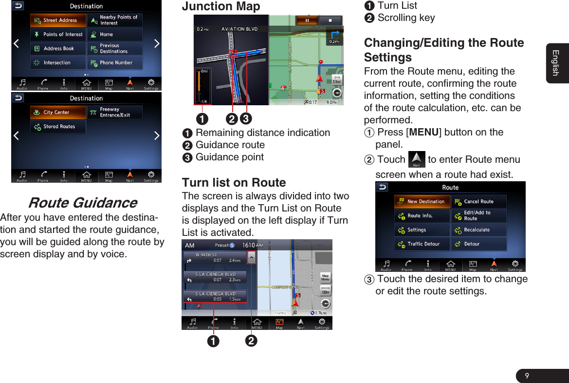 9EnglishRoute GuidanceAfter you have entered the destina-tion and started the route guidance, you will be guided along the route by screen display and by voice.Junction Map1 231 Remaining distance indication2 Guidance route3 Guidance pointTurn list on RouteThe screen is always divided into two displays and the Turn List on Route is displayed on the left display if Turn List is activated. 121 Turn List2 Scrolling key Changing/Editing the RouteSettingsFrom the Route menu, editing the current route, confirming the route information, setting the conditions of the route calculation, etc. can be performed.1 Press [MENU] button on the panel.2 Touch   to enter Route menu screen when a route had exist.3 Touch the desired item to change or edit the route settings. 