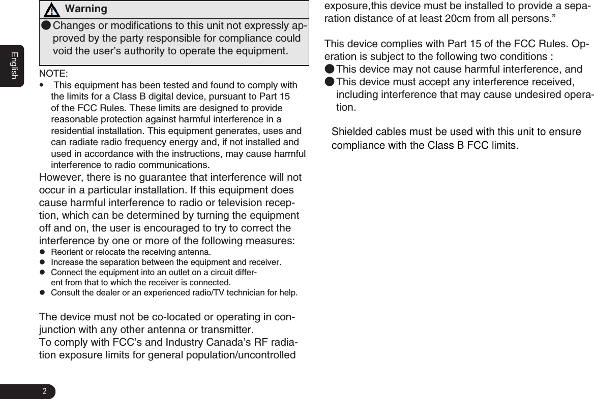 2English Warning ●Changes or modifications to this unit not expressly ap-proved by the party responsible for compliance could void the user’s authority to operate the equipment.NOTE: G This equipment has been tested and found to comply with the limits for a Class B digital device, pursuant to Part 15 of the FCC Rules. These limits are designed to provide reasonable protection against harmful interference in a residential installation. This equipment generates, uses and can radiate radio frequency energy and, if not installed and used in accordance with the instructions, may cause harmful interference to radio communications.However, there is no guarantee that interference will not occur in a particular installation. If this equipment does cause harmful interference to radio or television recep-tion, which can be determined by turning the equipment off and on, the user is encouraged to try to correct the interference by one or more of the following measures: zReorient or relocate the receiving antenna. zIncrease the separation between the equipment and receiver. zConnect the equipment into an outlet on a circuit differ-ent from that to which the receiver is connected. zConsult the dealer or an experienced radio/TV technician for help.The device must not be co-located or operating in con-junction with any other antenna or transmitter.To comply with FCC’s and Industry Canada’s RF radia-tion exposure limits for general population/uncontrolled exposure,this device must be installed to provide a sepa-ration distance of at least 20cm from all persons.”This device complies with Part 15 of the FCC Rules. Op-eration is subject to the following two conditions :  ●This device may not cause harmful interference, and ●This device must accept any interference received, including interference that may cause undesired opera-tion.Shielded cables must be used with this unit to ensurecompliance with the Class B FCC limits.