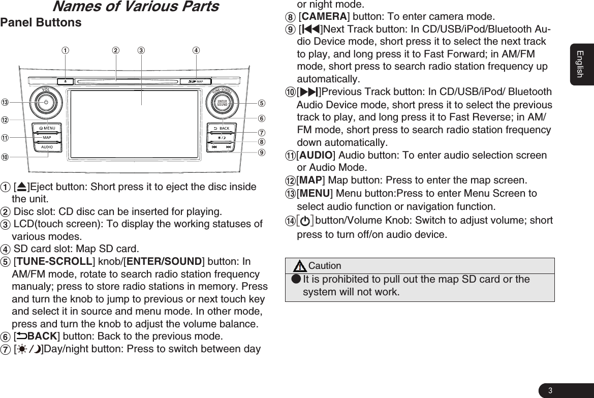 3English                                                                     Names of Various PartsPanel Buttons1 2 3 46895!0@#71 [Q]Eject button: Short press it to eject the disc inside the unit.2 Disc slot: CD disc can be inserted for playing. 3 LCD(touch screen): To display the working statuses of various modes.4 SD card slot: Map SD card.5 [TUNE-SCROLL] knob/[ENTER/SOUND] button: In AM/FM mode, rotate to search radio station frequency manualy; press to store radio stations in memory. Press and turn the knob to jump to previous or next touch key and select it in source and menu mode. In other mode, press and turn the knob to adjust the volume balance.6 [BACK] button: Back to the previous mode. 7 [ ]Day/night button: Press to switch between day or night mode.8 [CAMERA] button: To enter camera mode.9 [x]Next Track button: In CD/USB/iPod/Bluetooth Au-dio Device mode, short press it to select the next track to play, and long press it to Fast Forward; in AM/FM mode, short press to search radio station frequency up automatically. 0  [v]Previous Track button: In CD/USB/iPod/ Bluetooth    Audio Device mode, short press it to select the previous track to play, and long press it to Fast Reverse; in AM/FM mode, short press to search radio station frequency down automatically. ![AUDIO] Audio button: To enter audio selection screen or Audio Mode.@[MAP] Map button: Press to enter the map screen.#[MENU] Menu button:Press to enter Menu Screen to select audio function or navigation function.$button/Volume Knob: Switch to adjust volume; short press to turn off/on audio device. Caution ●It is prohibited to pull out the map SD card or the system will not work.