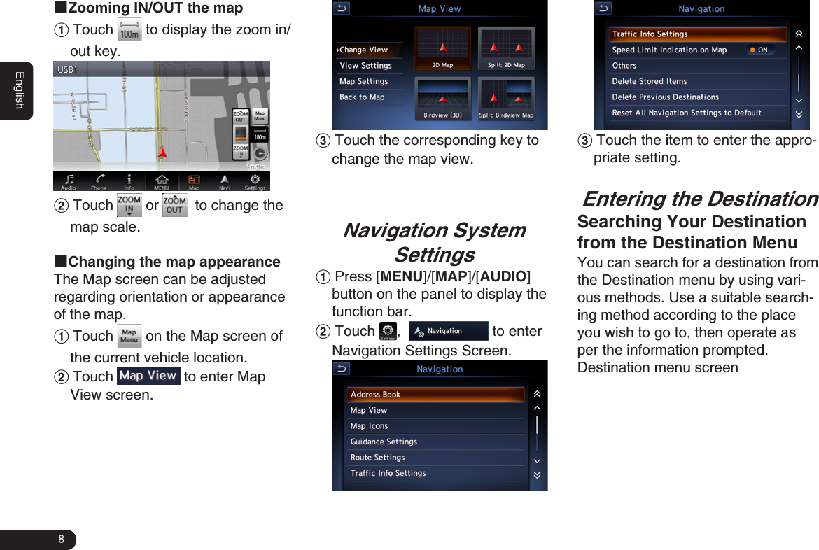 8English■Zooming IN/OUT the map1 Touch   to display the zoom in/out key.2 Touch   or    to change the map scale.■Changing the map appearance The Map screen can be adjusted regarding orientation or appearance of the map.1 Touch   on the Map screen of the current vehicle location. 2 Touch   to enter Map View screen.3 Touch the corresponding key to change the map view.Navigation System Settings1 Press [MENU]/[MAP]/[AUDIO] button on the panel to display the function bar.2 Touch  ,    to enter Navigation Settings Screen. 3 Touch the item to enter the appro-priate setting. Entering the DestinationSearching Your Destination from the Destination MenuYou can search for a destination from the Destination menu by using vari-ous methods. Use a suitable search-ing method according to the place you wish to go to, then operate as per the information prompted.Destination menu screen