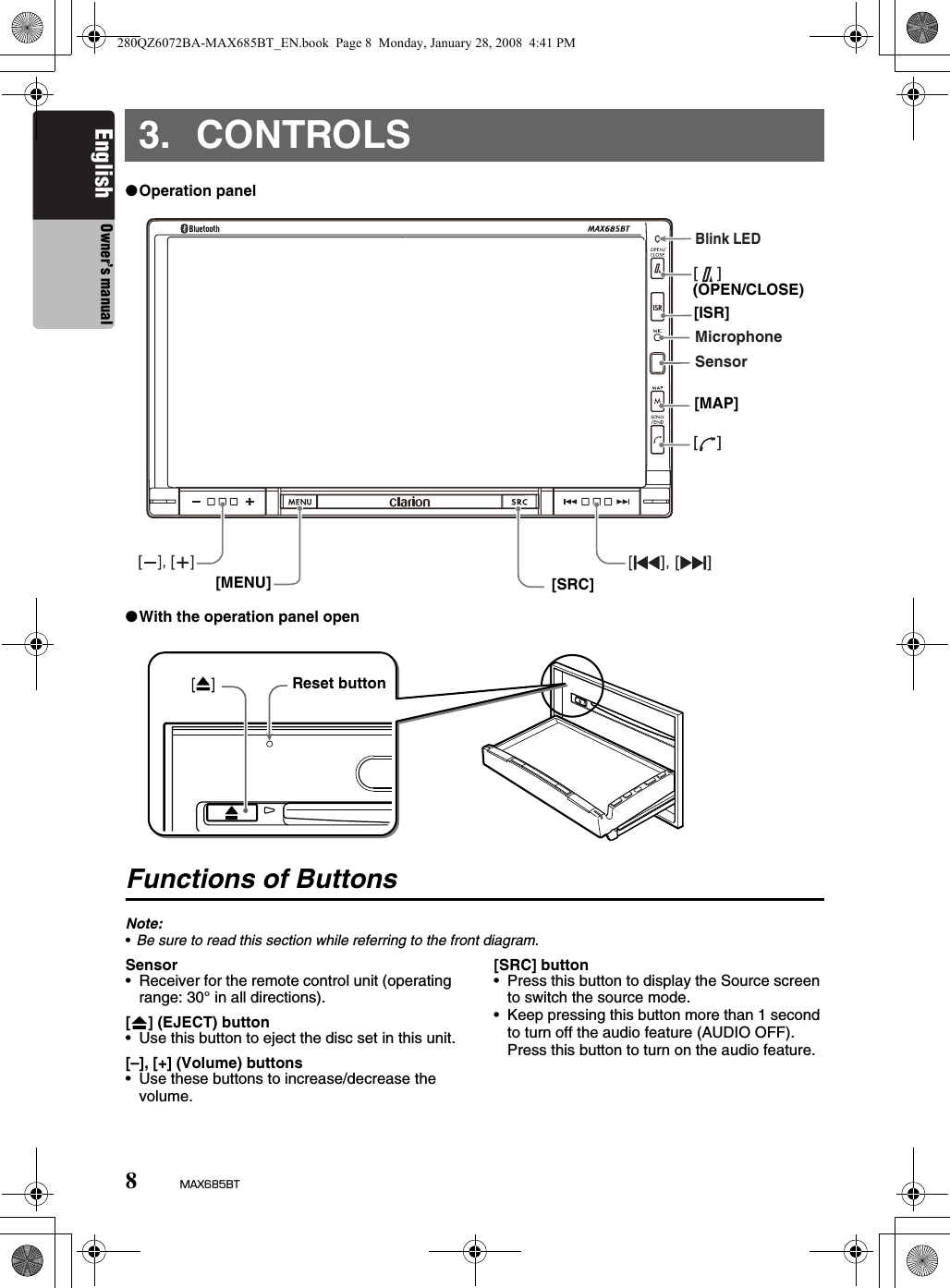 8MAX685BTEnglish Owner’s manual3. CONTROLS●Operation panel●With the operation panel openFunctions of ButtonsNote:•Be sure to read this section while referring to the front diagram.Sensor• Receiver for the remote control unit (operating range: 30° in all directions).[o] (EJECT) button• Use this button to eject the disc set in this unit.[–], [+] (Volume) buttons• Use these buttons to increase/decrease the volume.[SRC] button• Press this button to display the Source screen to switch the source mode.• Keep pressing this button more than 1 second to turn off the audio feature (AUDIO OFF). Press this button to turn on the audio feature.[    ][    ]SensorBlink LEDMicrophone(OPEN/CLOSE)[ISR][MAP][SRC][MENU]Reset button280QZ6072BA-MAX685BT_EN.book  Page 8  Monday, January 28, 2008  4:41 PM