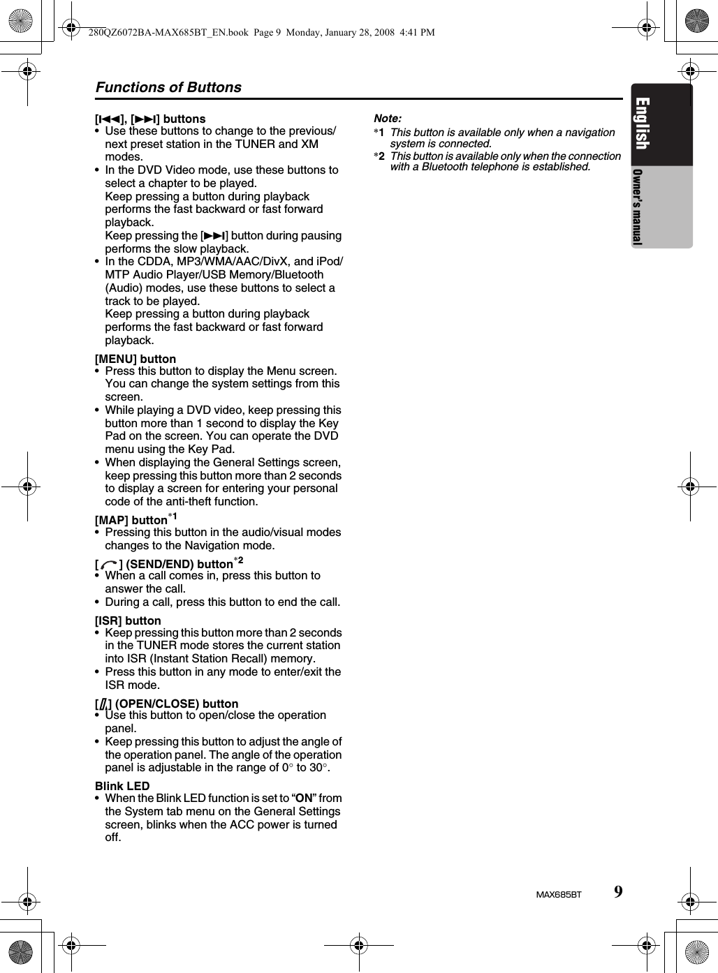 Functions of Buttons9MAX685BTEnglish Owner’s manual[R], [F] buttons• Use these buttons to change to the previous/next preset station in the TUNER and XM modes.• In the DVD Video mode, use these buttons to select a chapter to be played.Keep pressing a button during playback performs the fast backward or fast forward playback.Keep pressing the [F] button during pausing performs the slow playback.• In the CDDA, MP3/WMA/AAC/DivX, and iPod/MTP Audio Player/USB Memory/Bluetooth (Audio) modes, use these buttons to select a track to be played.Keep pressing a button during playback performs the fast backward or fast forward playback.[MENU] button• Press this button to display the Menu screen. You can change the system settings from this screen.• While playing a DVD video, keep pressing this button more than 1 second to display the Key Pad on the screen. You can operate the DVD menu using the Key Pad.• When displaying the General Settings screen, keep pressing this button more than 2 seconds to display a screen for entering your personal code of the anti-theft function.[MAP] button*1• Pressing this button in the audio/visual modes changes to the Navigation mode.[ ] (SEND/END) button*2• When a call comes in, press this button to answer the call.• During a call, press this button to end the call.[ISR] button• Keep pressing this button more than 2 seconds in the TUNER mode stores the current station into ISR (Instant Station Recall) memory.• Press this button in any mode to enter/exit the ISR mode.[7] (OPEN/CLOSE) button• Use this button to open/close the operation panel.• Keep pressing this button to adjust the angle of the operation panel. The angle of the operation panel is adjustable in the range of 0° to 30°.Blink LED• When the Blink LED function is set to “ON” from the System tab menu on the General Settings screen, blinks when the ACC power is turned off.Note:*1This button is available only when a navigation system is connected.*2This button is available only when the connection with a Bluetooth telephone is established.280QZ6072BA-MAX685BT_EN.book  Page 9  Monday, January 28, 2008  4:41 PM