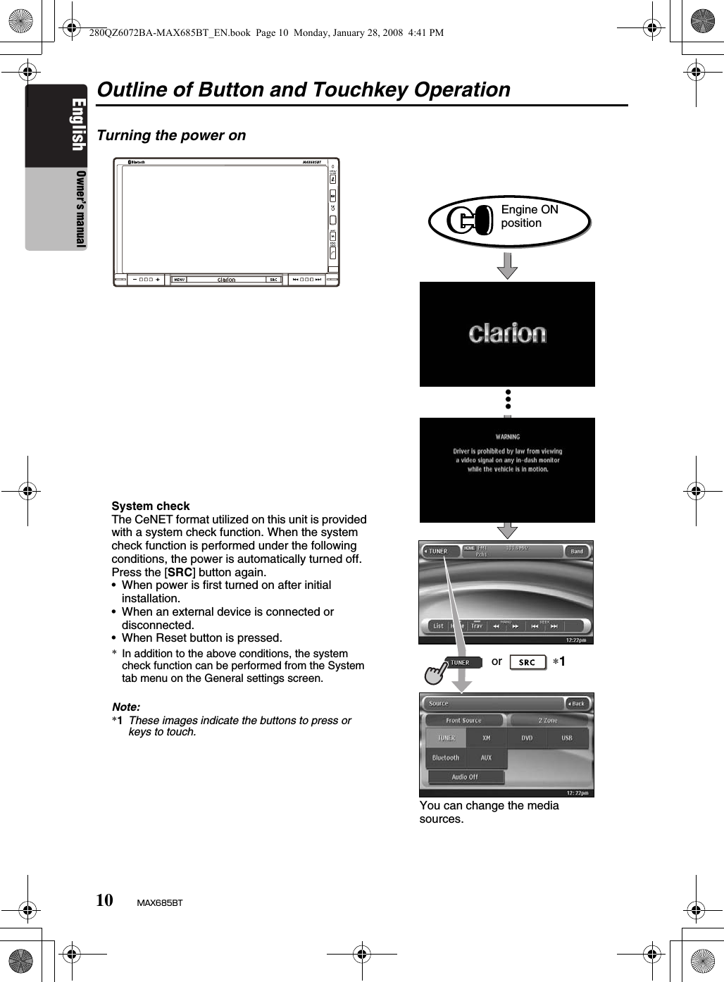 10 MAX685BTEnglish Owner’s manualOutline of Button and Touchkey OperationTurning the power on∗1Engine ON positionSystem checkThe CeNET format utilized on this unit is provided with a system check function. When the system check function is performed under the following conditions, the power is automatically turned off. Press the [SRC] button again.• When power is first turned on after initial installation.• When an external device is connected or disconnected.• When Reset button is pressed.*In addition to the above conditions, the system check function can be performed from the System tab menu on the General settings screen.Note:*1These images indicate the buttons to press or keys to touch.You can change the media sources.or280QZ6072BA-MAX685BT_EN.book  Page 10  Monday, January 28, 2008  4:41 PM