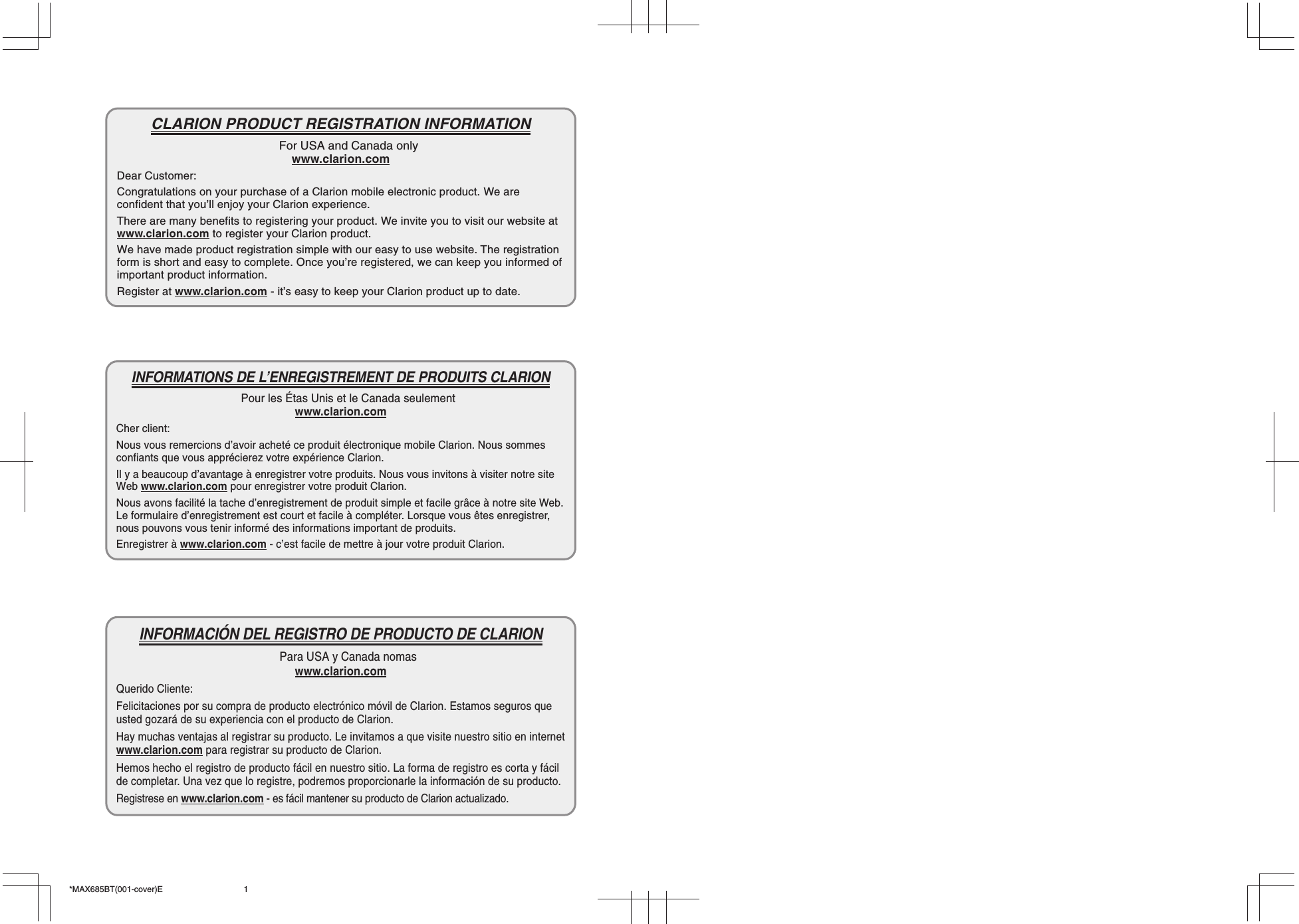 *MAX685BT(001-cover)E 1CLARION PRODUCT REGISTRATION INFORMATIONFor USA and Canada onlywww.clarion.comDear Customer:Congratulations on your purchase of a Clarion mobile electronic product. We areconfident that you’ll enjoy your Clarion experience.There are many benefits to registering your product. We invite you to visit our website atwww.clarion.com to register your Clarion product.We have made product registration simple with our easy to use website. The registrationform is short and easy to complete. Once you’re registered, we can keep you informed ofimportant product information.Register at www.clarion.com - it’s easy to keep your Clarion product up to date.INFORMATIONS DE L’ENREGISTREMENT DE PRODUITS CLARIONPour les Étas Unis et le Canada seulementwww.clarion.comCher client:Nous vous remercions d’avoir acheté ce produit électronique mobile Clarion. Nous sommesconfiants que vous apprécierez votre expérience Clarion.Il y a beaucoup d’avantage à enregistrer votre produits. Nous vous invitons à visiter notre siteWeb www.clarion.com pour enregistrer votre produit Clarion.Nous avons facilité la tache d’enregistrement de produit simple et facile grâce à notre site Web.Le formulaire d’enregistrement est court et facile à compléter. Lorsque vous êtes enregistrer,nous pouvons vous tenir informé des informations important de produits.Enregistrer à www.clarion.com - c’est facile de mettre à jour votre produit Clarion.INFORMACIÓN DEL REGISTRO DE PRODUCTO DE CLARIONPara USA y Canada nomaswww.clarion.comQuerido Cliente:Felicitaciones por su compra de producto electrónico móvil de Clarion. Estamos seguros queusted gozará de su experiencia con el producto de Clarion.Hay muchas ventajas al registrar su producto. Le invitamos a que visite nuestro sitio en internetwww.clarion.com para registrar su producto de Clarion.Hemos hecho el registro de producto fácil en nuestro sitio. La forma de registro es corta y fácilde completar. Una vez que lo registre, podremos proporcionarle la información de su producto.Registrese en www.clarion.com - es fácil mantener su producto de Clarion actualizado.
