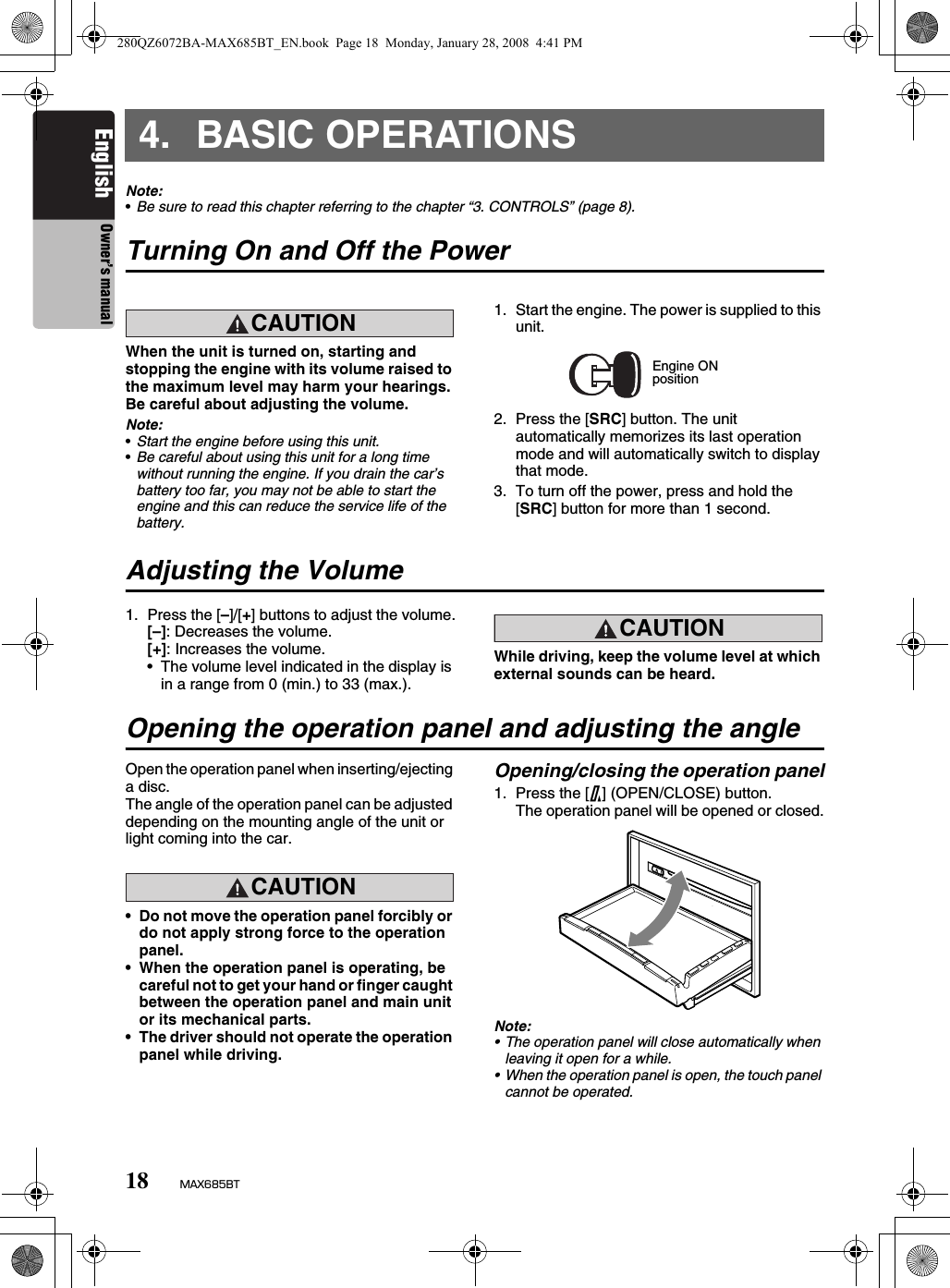 18 MAX685BTEnglish Owner’s manual4. BASIC OPERATIONSNote:•Be sure to read this chapter referring to the chapter “3. CONTROLS” (page 8).Turning On and Off the PowerCAUTIONCAUTIONWhen the unit is turned on, starting and stopping the engine with its volume raised to the maximum level may harm your hearings. Be careful about adjusting the volume.Note:•Start the engine before using this unit.•Be careful about using this unit for a long time without running the engine. If you drain the car’s battery too far, you may not be able to start the engine and this can reduce the service life of the battery.1. Start the engine. The power is supplied to this unit.2. Press the [SRC] button. The unit automatically memorizes its last operation mode and will automatically switch to display that mode.3. To turn off the power, press and hold the [SRC] button for more than 1 second.Adjusting the Volume1. Press the [–]/[+] buttons to adjust the volume.[–]: Decreases the volume.[+]: Increases the volume.• The volume level indicated in the display is in a range from 0 (min.) to 33 (max.).CAUTIONCAUTIONWhile driving, keep the volume level at which external sounds can be heard.Opening the operation panel and adjusting the angleOpen the operation panel when inserting/ejecting a disc.The angle of the operation panel can be adjusted depending on the mounting angle of the unit or light coming into the car.CAUTIONCAUTION• Do not move the operation panel forcibly or do not apply strong force to the operation panel.• When the operation panel is operating, be careful not to get your hand or finger caught between the operation panel and main unit or its mechanical parts.• The driver should not operate the operation panel while driving.Opening/closing the operation panel1. Press the [7] (OPEN/CLOSE) button.The operation panel will be opened or closed.Note:• The operation panel will close automatically when leaving it open for a while.• When the operation panel is open, the touch panel cannot be operated.Engine ONposition280QZ6072BA-MAX685BT_EN.book  Page 18  Monday, January 28, 2008  4:41 PM