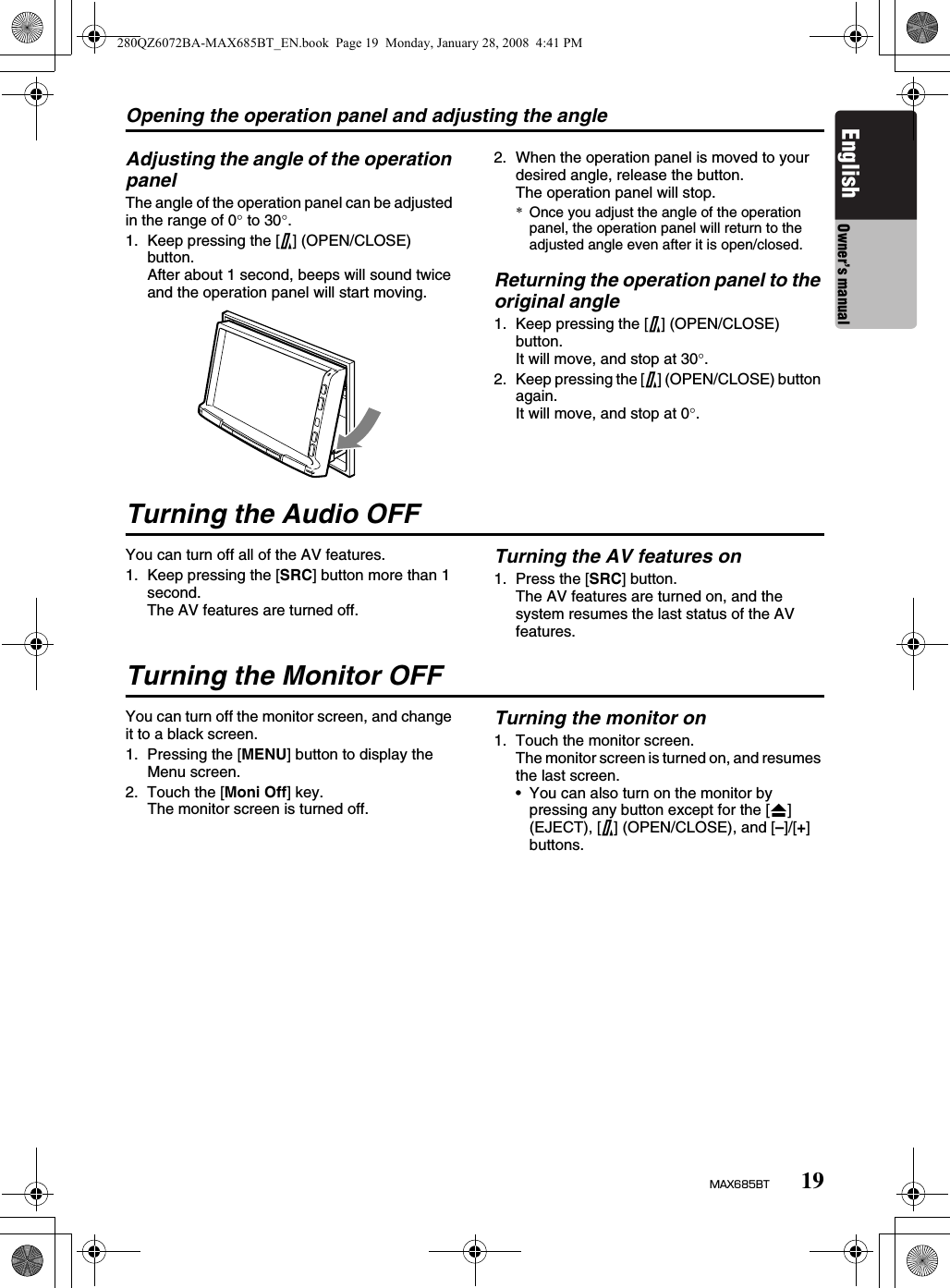 Opening the operation panel and adjusting the angle19MAX685BTEnglish Owner’s manualAdjusting the angle of the operation panelThe angle of the operation panel can be adjusted in the range of 0° to 30°.1. Keep pressing the [7] (OPEN/CLOSE) button.After about 1 second, beeps will sound twice and the operation panel will start moving.2. When the operation panel is moved to your desired angle, release the button.The operation panel will stop.*Once you adjust the angle of the operation panel, the operation panel will return to the adjusted angle even after it is open/closed.Returning the operation panel to the original angle1. Keep pressing the [7] (OPEN/CLOSE) button.It will move, and stop at 30°.2. Keep pressing the [7] (OPEN/CLOSE) button again.It will move, and stop at 0°.Turning the Audio OFFYou can turn off all of the AV features.1. Keep pressing the [SRC] button more than 1 second.The AV features are turned off.Turning the AV features on1. Press the [SRC] button.The AV features are turned on, and the system resumes the last status of the AV features.Turning the Monitor OFFYou can turn off the monitor screen, and change it to a black screen.1. Pressing the [MENU] button to display the Menu screen.2. Touch the [Moni Off] key.The monitor screen is turned off.Turning the monitor on1. Touch the monitor screen.The monitor screen is turned on, and resumes the last screen.• You can also turn on the monitor by pressing any button except for the [o] (EJECT), [7] (OPEN/CLOSE), and [–]/[+] buttons.280QZ6072BA-MAX685BT_EN.book  Page 19  Monday, January 28, 2008  4:41 PM