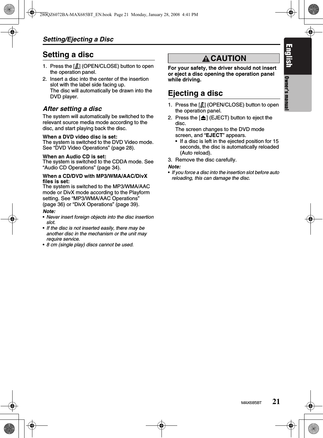 Setting/Ejecting a Disc21MAX685BTEnglish Owner’s manualSetting a disc1. Press the [7] (OPEN/CLOSE) button to open the operation panel.2. Insert a disc into the center of the insertion slot with the label side facing up.The disc will automatically be drawn into the DVD player.After setting a discThe system will automatically be switched to the relevant source media mode according to the disc, and start playing back the disc.When a DVD video disc is set:The system is switched to the DVD Video mode. See “DVD Video Operations” (page 28).When an Audio CD is set:The system is switched to the CDDA mode. See “Audio CD Operations” (page 34).When a CD/DVD with MP3/WMA/AAC/DivX files is set:The system is switched to the MP3/WMA/AAC mode or DivX mode according to the Playform setting. See “MP3/WMA/AAC Operations” (page 36) or “DivX Operations” (page 39).Note:•Never insert foreign objects into the disc insertion slot.•If the disc is not inserted easily, there may be another disc in the mechanism or the unit may require service.•8 cm (single play) discs cannot be used.CAUTIONFor your safety, the driver should not insert or eject a disc opening the operation panel while driving.Ejecting a disc1. Press the [7] (OPEN/CLOSE) button to open the operation panel.2. Press the [o] (EJECT) button to eject the disc.The screen changes to the DVD mode screen, and “EJECT” appears.• If a disc is left in the ejected position for 15 seconds, the disc is automatically reloaded (Auto reload).3. Remove the disc carefully.Note:•If you force a disc into the insertion slot before auto reloading, this can damage the disc.280QZ6072BA-MAX685BT_EN.book  Page 21  Monday, January 28, 2008  4:41 PM