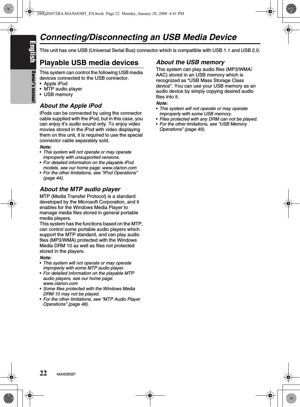 22 MAX685BTEnglish Owner’s manualConnecting/Disconnecting an USB Media DeviceThis unit has one USB (Universal Serial Bus) connector which is compatible with USB 1.1 and USB 2.0.Playable USB media devicesThis system can control the following USB media devices connected to the USB connector.• Apple iPod• MTP audio player• USB memoryAbout the Apple iPodiPods can be connected by using the connector cable supplied with the iPod, but in this case, you can enjoy it’s audio sound only. To enjoy video movies stored in the iPod with video displaying them on this unit, it is required to use the special connector cable separately sold.Note:•This system will not operate or may operate improperly with unsupported versions.•For detailed information on the playable iPod models, see our home page: www.clarion.com•For the other limitations, see “iPod Operations” (page 44).About the MTP audio playerMTP (Media Transfer Protocol) is a standard developed by the Microsoft Corporation, and it enables for the Windows Media Player to manage media files stored in general portable media players.This system has the functions based on the MTP, can control some portable audio players which support the MTP standard, and can play audio files (MP3/WMA) protected with the Windows Media DRM 10 as well as files not protected stored in the players.Note:•This system will not operate or may operate improperly with some MTP audio player.•For detailed information on the playable MTP audio players, see our home page: www.clarion.com•Some files protected with the Windows Media DRM 10 may not be played.•For the other limitations, see “MTP Audio Player Operations” (page 48).About the USB memoryThis system can play audio files (MP3/WMA/AAC) stored in an USB memory which is recognized as “USB Mass Storage Class device”. You can use your USB memory as an audio device by simply copying desired audio files into it.Note:•This system will not operate or may operate improperly with some USB memory.•Files protected with any DRM can not be played.•For the other limitations, see “USB Memory Operations” (page 49).280QZ6072BA-MAX685BT_EN.book  Page 22  Monday, January 28, 2008  4:41 PM