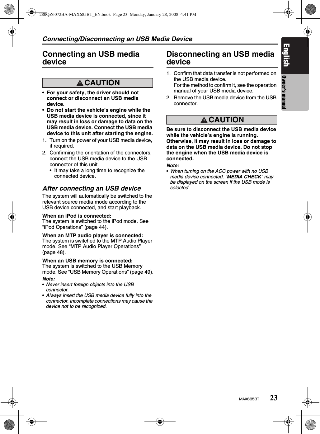Connecting/Disconnecting an USB Media Device23MAX685BTEnglish Owner’s manualConnecting an USB media deviceCAUTION•For your safety, the driver should not connect or disconnect an USB media device.•Do not start the vehicle’s engine while the USB media device is connected, since it may result in loss or damage to data on the USB media device. Connect the USB media device to this unit after starting the engine.1. Turn on the power of your USB media device, if required.2. Confirming the orientation of the connectors, connect the USB media device to the USB connector of this unit.• It may take a long time to recognize the connected device.After connecting an USB deviceThe system will automatically be switched to the relevant source media mode according to the USB device connected, and start playback.When an iPod is connected:The system is switched to the iPod mode. See “iPod Operations” (page 44).When an MTP audio player is connected:The system is switched to the MTP Audio Player mode. See “MTP Audio Player Operations” (page 48).When an USB memory is connected:The system is switched to the USB Memory mode. See “USB Memory Operations” (page 49).Note:•Never insert foreign objects into the USB connector.•Always insert the USB media device fully into the connector. Incomplete connections may cause the device not to be recognized.Disconnecting an USB media device1. Confirm that data transfer is not performed on the USB media device.For the method to confirm it, see the operation manual of your USB media device.2. Remove the USB media device from the USB connector.CAUTIONBe sure to disconnect the USB media device while the vehicle’s engine is running. Otherwise, it may result in loss or damage to data on the USB media device. Do not stop the engine when the USB media device is connected.Note:•When turning on the ACC power with no USB media device connected, “MEDIA CHECK” may be displayed on the screen if the USB mode is selected.280QZ6072BA-MAX685BT_EN.book  Page 23  Monday, January 28, 2008  4:41 PM