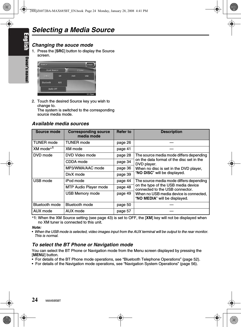 24 MAX685BTEnglish Owner’s manualSelecting a Media SourceChanging the souce mode1. Press the [SRC] button to display the Source screen.2. Touch the desired Source key you wish to change to.The system is switched to the corresponding source media mode.Available media sources*1: When the XM Source setting (see page 43) is set to OFF, the [XM] key will not be displayed when no XM tuner is connected to this unit.Note:•When the USB mode is selected, video images input from the AUX terminal will be output to the rear monitor. This is normal.To select the BT Phone or Navigation modeYou can select the BT Phone or Navigation mode from the Menu screen displayed by pressing the [MENU] button.• For details of the BT Phone mode operations, see “Bluetooth Telephone Operations” (page 52).• For details of the Navigation mode operations, see “Navigation System Operations” (page 56).Source mode Corresponding source media mode Refer to DescriptionTUNER mode TUNER mode page 26 —XM mode*1XM mode page 41 —DVD mode DVD Video mode page 28 The source media mode differs depending on the data format of the disc set in the DVD player. When no disc is set in the DVD player, “NO DISC” will be displayed.CDDA mode page 34MP3/WMA/AAC mode page 36DivX mode page 39USB mode iPod mode page 44 The source media mode differs depending on the type of the USB media device connected to the USB connector.When no USB media device is connected, “NO MEDIA” will be displayed.MTP Audio Player mode page 48USB Memory mode page 49Bluetooth mode Bluetooth mode page 50 —AUX mode AUX mode page 57 —280QZ6072BA-MAX685BT_EN.book  Page 24  Monday, January 28, 2008  4:41 PM