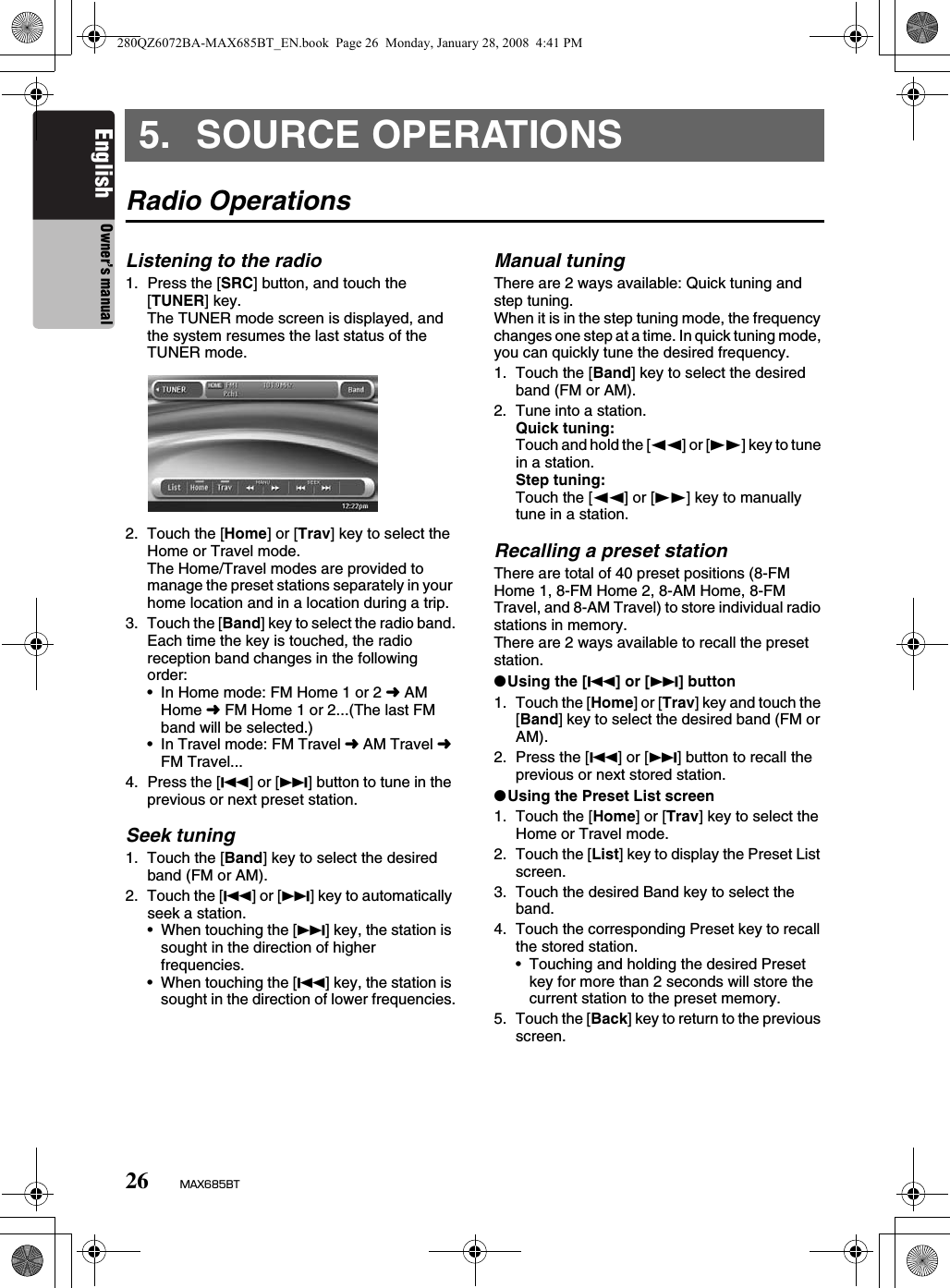 26 MAX685BTEnglish Owner’s manual5. SOURCE OPERATIONSRadio OperationsListening to the radio1. Press the [SRC] button, and touch the [TUNER] key.The TUNER mode screen is displayed, and the system resumes the last status of the TUNER mode.2. Touch the [Home] or [Trav] key to select the Home or Travel mode.The Home/Travel modes are provided to manage the preset stations separately in your home location and in a location during a trip.3. Touch the [Band] key to select the radio band.Each time the key is touched, the radio reception band changes in the following order:• In Home mode: FM Home 1 or 2 ➜ AM Home ➜ FM Home 1 or 2...(The last FM band will be selected.)• In Travel mode: FM Travel ➜ AM Travel ➜ FM Travel...4. Press the [R] or [F] button to tune in the previous or next preset station.Seek tuning1. Touch the [Band] key to select the desired band (FM or AM).2. Touch the [R] or [F] key to automatically seek a station.• When touching the [F] key, the station is sought in the direction of higher frequencies.• When touching the [R] key, the station is sought in the direction of lower frequencies.Manual tuningThere are 2 ways available: Quick tuning and step tuning.When it is in the step tuning mode, the frequency changes one step at a time. In quick tuning mode, you can quickly tune the desired frequency.1. Touch the [Band] key to select the desired band (FM or AM).2. Tune into a station.Quick tuning:Touch and hold the [TT] or [tt] key to tune in a station.Step tuning:Touch the [TT] or [tt] key to manually tune in a station.Recalling a preset stationThere are total of 40 preset positions (8-FM Home 1, 8-FM Home 2, 8-AM Home, 8-FM Travel, and 8-AM Travel) to store individual radio stations in memory.There are 2 ways available to recall the preset station.●Using the [R] or [F] button1. Touch the [Home] or [Trav] key and touch the [Band] key to select the desired band (FM or AM).2. Press the [R] or [F] button to recall the previous or next stored station.●Using the Preset List screen1. Touch the [Home] or [Trav] key to select the Home or Travel mode.2. Touch the [List] key to display the Preset List screen.3. Touch the desired Band key to select the band.4. Touch the corresponding Preset key to recall the stored station.• Touching and holding the desired Preset key for more than 2 seconds will store the current station to the preset memory.5. Touch the [Back] key to return to the previous screen.280QZ6072BA-MAX685BT_EN.book  Page 26  Monday, January 28, 2008  4:41 PM