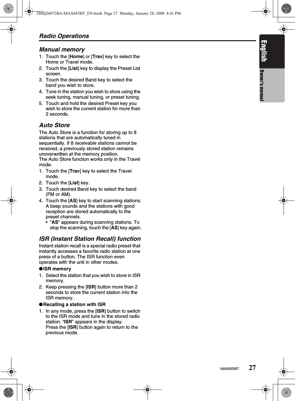 Radio Operations27MAX685BTEnglish Owner’s manualManual memory1. Touch the [Home] or [Trav] key to select the Home or Travel mode.2. Touch the [List] key to display the Preset List screen.3. Touch the desired Band key to select the band you wish to store.4. Tune in the station you wish to store using the seek tuning, manual tuning, or preset tuning.5. Touch and hold the desired Preset key you wish to store the current station for more than 2 seconds.Auto StoreThe Auto Store is a function for storing up to 8 stations that are automatically tuned in sequentially. If 8 receivable stations cannot be received, a previously stored station remains unoverwritten at the memory position.The Auto Store function works only in the Travel mode.1. Touch the [Trav] key to select the Travel mode.2. Touch the [List] key.3. Touch desired Band key to select the band (FM or AM).4. Touch the [AS] key to start scanning stations.A beep sounds and the stations with good reception are stored automatically to the preset channels.•“AS” appears during scanning stations. To stop the scanning, touch the [AS] key again.ISR (Instant Station Recall) functionInstant station recall is a special radio preset that instantly accesses a favorite radio station at one press of a button. The ISR function even operates with the unit in other modes.●ISR memory1. Select the station that you wish to store in ISR memory.2. Keep pressing the [ISR] button more than 2 seconds to store the current station into the ISR memory.●Recalling a station with ISR1. In any mode, press the [ISR] button to switch to the ISR mode and tune in the stored radio station. “ISR” appears in the display.Press the [ISR] button again to return to the previous mode.280QZ6072BA-MAX685BT_EN.book  Page 27  Monday, January 28, 2008  4:41 PM