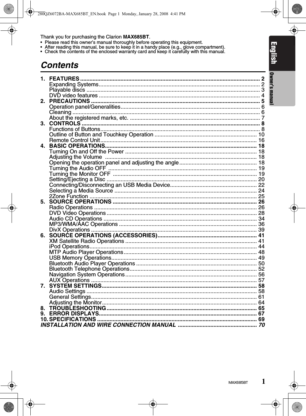 1MAX685BTEnglish Owner’s manualThank you for purchasing the Clarion MAX685BT.• Please read this owner’s manual thoroughly before operating this equipment.• After reading this manual, be sure to keep it in a handy place (e.g., glove compartment).• Check the contents of the enclosed warranty card and keep it carefully with this manual.Contents1. FEATURES .................................................................................................................... 2Expanding Systems........................................................................................................ 2Playable discs ................................................................................................................ 3DVD video features ........................................................................................................ 42. PRECAUTIONS ............................................................................................................. 5Operation panel/Generalities.......................................................................................... 6Cleaning ......................................................................................................................... 6About the registered marks, etc. .................................................................................... 73. CONTROLS ................................................................................................................... 8Functions of Buttons....................................................................................................... 8Outline of Button and Touchkey Operation .................................................................. 10Remote Control Unit..................................................................................................... 164. BASIC OPERATIONS.................................................................................................. 18Turning On and Off the Power ..................................................................................... 18Adjusting the Volume  .................................................................................................. 18Opening the operation panel and adjusting the angle.................................................. 18Turning the Audio OFF ................................................................................................ 19Turning the Monitor OFF  ............................................................................................. 19Setting/Ejecting a Disc ................................................................................................. 20Connecting/Disconnecting an USB Media Device........................................................ 22Selecting a Media Source ............................................................................................ 242Zone Function ............................................................................................................ 255. SOURCE OPERATIONS ............................................................................................. 26Radio Operations ......................................................................................................... 26DVD Video Operations ................................................................................................. 28Audio CD Operations ................................................................................................... 34MP3/WMA/AAC Operations ......................................................................................... 36DivX Operations ........................................................................................................... 396. SOURCE OPERATIONS (ACCESSORIES)................................................................ 41XM Satellite Radio Operations ..................................................................................... 41iPod Operations............................................................................................................ 44MTP Audio Player Operations...................................................................................... 48USB Memory Operations.............................................................................................. 49Bluetooth Audio Player Operations .............................................................................. 50Bluetooth Telephone Operations.................................................................................. 52Navigation System Operations..................................................................................... 56AUX Operations ........................................................................................................... 577. SYSTEM SETTINGS.................................................................................................... 58Audio Settings .............................................................................................................. 58General Settings........................................................................................................... 61Adjusting the Monitor.................................................................................................... 648. TROUBLESHOOTING................................................................................................. 659. ERROR DISPLAYS...................................................................................................... 6710. SPECIFICATIONS ....................................................................................................... 69INSTALLATION AND WIRE CONNECTION MANUAL ................................................... 70280QZ6072BA-MAX685BT_EN.book  Page 1  Monday, January 28, 2008  4:41 PM