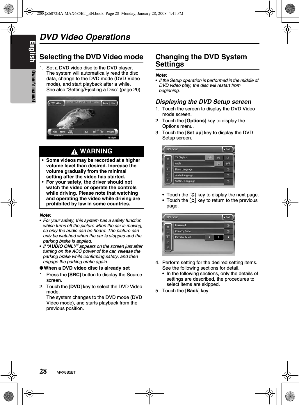 28 MAX685BTEnglish Owner’s manualDVD Video OperationsSelecting the DVD Video mode1. Set a DVD video disc to the DVD player.The system will automatically read the disc data, change to the DVD mode (DVD Video mode), and start playback after a while.See also “Setting/Ejecting a Disc” (page 20).Note:•For your safety, this system has a safety function which turns off the picture when the car is moving, so only the audio can be heard. The picture can only be watched when the car is stopped and the parking brake is applied.•If “AUDIO ONLY” appears on the screen just after turning on the ACC power of the car, release the parking brake while confirming safety, and then engage the parking brake again.●When a DVD video disc is already set1. Press the [SRC] button to display the Source screen.2. Touch the [DVD] key to select the DVD Video mode.The system changes to the DVD mode (DVD Video mode), and starts playback from the previous position.Changing the DVD System SettingsNote:•If the Setup operation is performed in the middle of DVD video play, the disc will restart from beginning.Displaying the DVD Setup screen1. Touch the screen to display the DVD Video mode screen.2. Touch the [Options] key to display the Options menu.3. Touch the [Set up] key to display the DVD Setup screen.• Touch the [C] key to display the next page.• Touch the [c] key to return to the previous page.4. Perform setting for the desired setting items.See the following sections for detail.• In the following sections, only the details of settings are described, the procedures to select items are skipped.5. Touch the [Back] key. WARNING•Some videos may be recorded at a higher volume level than desired. Increase the volume gradually from the minimal setting after the video has started.•For your safety, the driver should not watch the video or operate the controls while driving. Please note that watching and operating the video while driving are prohibited by law in some countries.280QZ6072BA-MAX685BT_EN.book  Page 28  Monday, January 28, 2008  4:41 PM