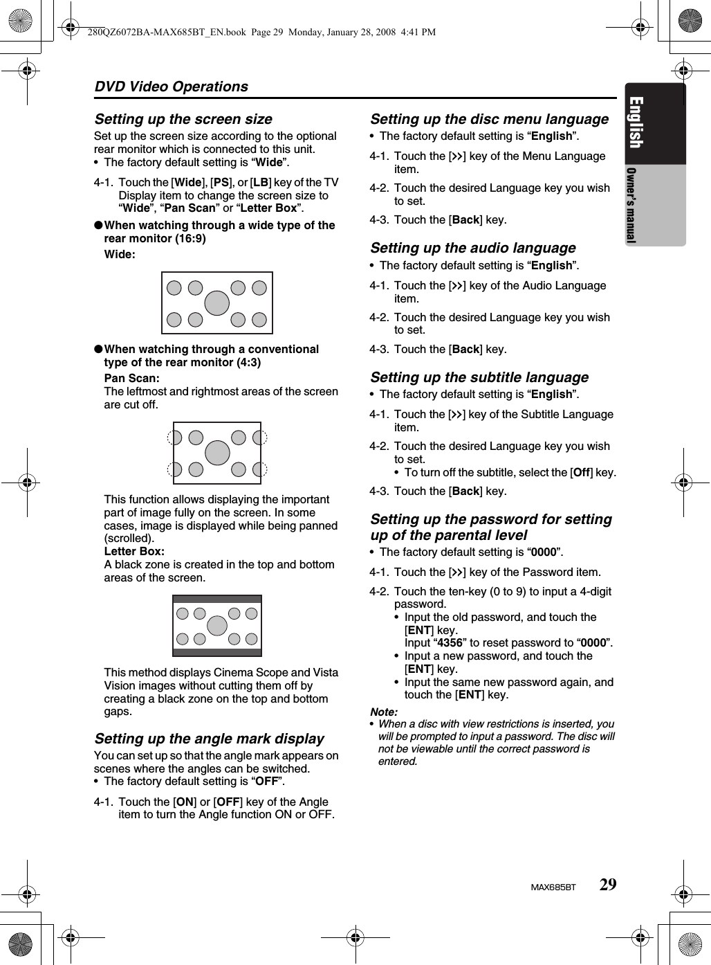 DVD Video Operations29MAX685BTEnglish Owner’s manualSetting up the screen sizeSet up the screen size according to the optional rear monitor which is connected to this unit.• The factory default setting is “Wide”.●When watching through a wide type of the rear monitor (16:9)Wide:●When watching through a conventional type of the rear monitor (4:3)Pan Scan:The leftmost and rightmost areas of the screen are cut off.This function allows displaying the important part of image fully on the screen. In some cases, image is displayed while being panned (scrolled).Letter Box:A black zone is created in the top and bottom areas of the screen.This method displays Cinema Scope and Vista Vision images without cutting them off by creating a black zone on the top and bottom gaps.Setting up the angle mark displayYou can set up so that the angle mark appears on scenes where the angles can be switched.• The factory default setting is “OFF”.Setting up the disc menu language• The factory default setting is “English”.Setting up the audio language• The factory default setting is “English”.Setting up the subtitle language• The factory default setting is “English”.Setting up the password for setting up of the parental level• The factory default setting is “0000”.Note:•When a disc with view restrictions is inserted, you will be prompted to input a password. The disc will not be viewable until the correct password is entered.4-1. Touch the [Wide], [PS], or [LB] key of the TV Display item to change the screen size to “Wide”, “Pan Scan” or “Letter Box”.4-1. Touch the [ON] or [OFF] key of the Angle item to turn the Angle function ON or OFF.4-1. Touch the [x] key of the Menu Language item.4-2. Touch the desired Language key you wish to set.4-3. Touch the [Back] key.4-1. Touch the [x] key of the Audio Language item.4-2. Touch the desired Language key you wish to set.4-3. Touch the [Back] key.4-1. Touch the [x] key of the Subtitle Language item.4-2. Touch the desired Language key you wish to set.• To turn off the subtitle, select the [Off] key.4-3. Touch the [Back] key.4-1. Touch the [x] key of the Password item.4-2. Touch the ten-key (0 to 9) to input a 4-digit password.• Input the old password, and touch the [ENT] key. Input “4356” to reset password to “0000”.• Input a new password, and touch the [ENT] key.• Input the same new password again, and touch the [ENT] key.280QZ6072BA-MAX685BT_EN.book  Page 29  Monday, January 28, 2008  4:41 PM