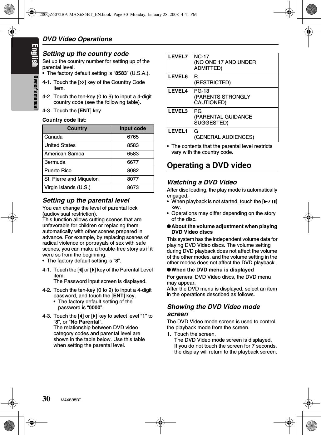 DVD Video Operations30 MAX685BTEnglish Owner’s manualSetting up the country codeSet up the country number for setting up of the parental level.• The factory default setting is “8583” (U.S.A.).Country code list:Setting up the parental levelYou can change the level of parental lock (audiovisual restriction).This function allows cutting scenes that are unfavorable for children or replacing them automatically with other scenes prepared in advance. For example, by replacing scenes of radical violence or portrayals of sex with safe scenes, you can make a trouble-free story as if it were so from the beginning.• The factory default setting is “8”.• The contents that the parental level restricts vary with the country code.Operating a DVD videoWatching a DVD VideoAfter disc loading, the play mode is automatically engaged.• When playback is not started, touch the [p] key.• Operations may differ depending on the story of the disc.●About the volume adjustment when playing DVD Video discsThis system has the independent volume data for playing DVD Video discs. The volume setting during DVD playback does not affect the volume of the other modes, and the volume setting in the other modes does not affect the DVD playback.●When the DVD menu is displayedFor general DVD Video discs, the DVD menu may appear.After the DVD menu is displayed, select an item in the operations described as follows.Showing the DVD Video mode screenThe DVD Video mode screen is used to control the playback mode from the screen.1. Touch the screen.The DVD Video mode screen is displayed.If you do not touch the screen for 7 seconds, the display will return to the playback screen. 4-1. Touch the [x] key of the Counttry Code item.4-2. Touch the ten-key (0 to 9) to input a 4-digit country code (see the following table).4-3. Touch the [ENT] key.Country Input codeCanada 6765United States 8583American Samoa 6583Bermuda 6677Puerto Rico 8082St. Pierre and Miquelon 8077Virgin Islands (U.S.) 86734-1. Touch the [[] or []] key of the Parental Level item.The Password input screen is displayed.4-2. Touch the ten-key (0 to 9) to input a 4-digit password, and touch the [ENT] key.• The factory default setting of the password is “0000”.4-3. Touch the [[] or []] key to select level “1” to “8”, or “No Parental”.The relationship between DVD video category codes and parental level are shown in the table below. Use this table when setting the parental level.LEVEL7 NC-17(NO ONE 17 AND UNDER ADMITTED)LEVEL6 R(RESTRICTED)LEVEL4 PG-13(PARENTS STRONGLY CAUTIONED)LEVEL3 PG(PARENTAL GUIDANCE SUGGESTED)LEVEL1 G(GENERAL AUDIENCES)280QZ6072BA-MAX685BT_EN.book  Page 30  Monday, January 28, 2008  4:41 PM