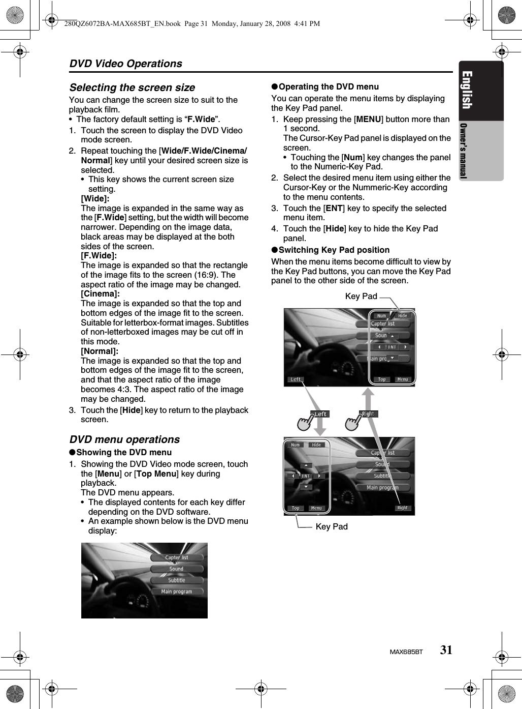 DVD Video Operations31MAX685BTEnglish Owner’s manualSelecting the screen sizeYou can change the screen size to suit to the playback film.• The factory default setting is “F.Wide”.1. Touch the screen to display the DVD Video mode screen.2. Repeat touching the [Wide/F.Wide/Cinema/Normal] key until your desired screen size is selected.• This key shows the current screen size setting.[Wide]:The image is expanded in the same way as the [F.Wide] setting, but the width will become narrower. Depending on the image data, black areas may be displayed at the both sides of the screen.[F.Wide]:The image is expanded so that the rectangle of the image fits to the screen (16:9). The aspect ratio of the image may be changed.[Cinema]:The image is expanded so that the top and bottom edges of the image fit to the screen. Suitable for letterbox-format images. Subtitles of non-letterboxed images may be cut off in this mode.[Normal]:The image is expanded so that the top and bottom edges of the image fit to the screen, and that the aspect ratio of the image becomes 4:3. The aspect ratio of the image may be changed.3. Touch the [Hide] key to return to the playback screen.DVD menu operations●Showing the DVD menu1. Showing the DVD Video mode screen, touch the [Menu] or [Top Menu] key during playback.The DVD menu appears.• The displayed contents for each key differ depending on the DVD software.• An example shown below is the DVD menu display:●Operating the DVD menuYou can operate the menu items by displaying the Key Pad panel.1. Keep pressing the [MENU] button more than 1 second.The Cursor-Key Pad panel is displayed on the screen.• Touching the [Num] key changes the panel to the Numeric-Key Pad.2. Select the desired menu item using either the Cursor-Key or the Nummeric-Key according to the menu contents.3. Touch the [ENT] key to specify the selected menu item.4. Touch the [Hide] key to hide the Key Pad panel.●Switching Key Pad positionWhen the menu items become difficult to view by the Key Pad buttons, you can move the Key Pad panel to the other side of the screen.Key PadKey Pad280QZ6072BA-MAX685BT_EN.book  Page 31  Monday, January 28, 2008  4:41 PM