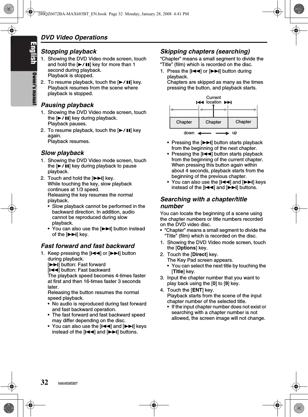 DVD Video Operations32 MAX685BTEnglish Owner’s manualStopping playback1. Showing the DVD Video mode screen, touch and hold the [p] key for more than 1 second during playback.Playback is stopped.2. To resume playback, touch the [p] key.Playback resumes from the scene where playback is stopped.Pausing playback1. Showing the DVD Video mode screen, touch the [p] key during playback.Playback pauses.2. To resume playback, touch the [p] key again.Playback resumes.Slow playback1. Showing the DVD Video mode screen, touch the [p] key during playback to pause playback.2. Touch and hold the [F] key.While touching the key, slow playback continues at 1/3 speed.Releasing the key resumes the normal playback.• Slow playback cannot be performed in the backward direction. In addition, audio cannot be reproduced during slow playback.• You can also use the [F] button instead of the [F] key.Fast forward and fast backward1. Keep pressing the [R] or [F] button during playback.[F] button: Fast forward[R] button: Fast backwardThe playback speed becomes 4-times faster at first and then 16-times faster 3 seconds later.Releasing the button resumes the normal speed playback.• No audio is reproduced during fast forward and fast backward operation.• The fast forward and fast backward speed may differ depending on the disc.• You can also use the [R] and [F] keys instead of the [R] and [F] buttons.Skipping chapters (searching)“Chapter” means a small segment to divide the “Title” (film) which is recorded on the disc.1. Press the [R] or [F] button during playback.Chapters are skipped as many as the times pressing the button, and playback starts.• Pressing the [F] button starts playback from the beginning of the next chapter.• Pressing the [R] button starts playback from the beginning of the current chapter.When pressing this button again within about 4 seconds, playback starts from the beginning of the previous chapter.• You can also use the [R] and [F] keys instead of the [R] and [F] buttons.Searching with a chapter/title numberYou can locate the beginning of a scene using the chapter numbers or title numbers recorded on the DVD video disc.• “Chapter” means a small segment to divide the “Title” (film) which is recorded on the disc.1. Showing the DVD Video mode screen, touch the [Options] key.2. Touch the [Direct] key.The Key Pad screen appears.• You can select the next title by touching the [Title] key.3. Input the chapter number that you want to play back using the [0] to [9] key.4. Touch the [ENT] key.Playback starts from the scene of the input chapter number of the selected title.• If the input chapter number does not exist or searching with a chapter number is not allowed, the screen image will not change.Chapter Chapter ChapterCurrent locationupdown280QZ6072BA-MAX685BT_EN.book  Page 32  Monday, January 28, 2008  4:41 PM