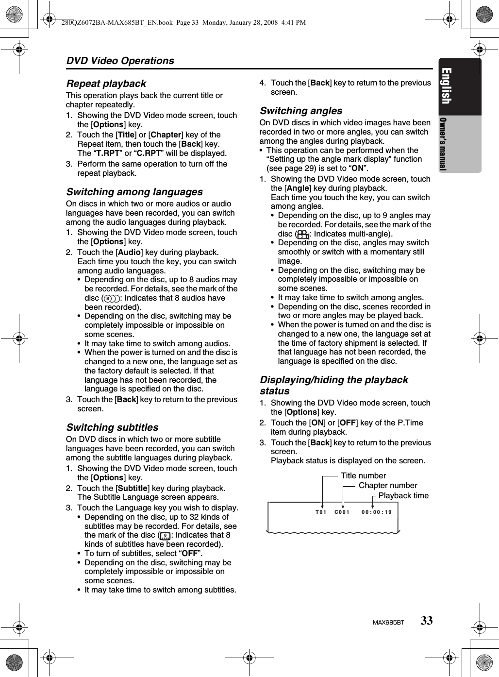 DVD Video Operations33MAX685BTEnglish Owner’s manualRepeat playbackThis operation plays back the current title or chapter repeatedly.1. Showing the DVD Video mode screen, touch the [Options] key.2. Touch the [Title] or [Chapter] key of the Repeat item, then touch the [Back] key.The “T.RPT” or “C.RPT” will be displayed.3. Perform the same operation to turn off the repeat playback.Switching among languagesOn discs in which two or more audios or audio languages have been recorded, you can switch among the audio languages during playback.1. Showing the DVD Video mode screen, touch the [Options] key.2. Touch the [Audio] key during playback.Each time you touch the key, you can switch among audio languages.• Depending on the disc, up to 8 audios may be recorded. For details, see the mark of the disc ( : Indicates that 8 audios have been recorded).• Depending on the disc, switching may be completely impossible or impossible on some scenes.• It may take time to switch among audios.• When the power is turned on and the disc is changed to a new one, the language set as the factory default is selected. If that language has not been recorded, the language is specified on the disc.3. Touch the [Back] key to return to the previous screen.Switching subtitlesOn DVD discs in which two or more subtitle languages have been recorded, you can switch among the subtitle languages during playback.1. Showing the DVD Video mode screen, touch the [Options] key.2. Touch the [Subtitle] key during playback.The Subtitle Language screen appears.3. Touch the Language key you wish to display.• Depending on the disc, up to 32 kinds of subtitles may be recorded. For details, see the mark of the disc ( : Indicates that 8 kinds of subtitles have been recorded).• To turn of subtitles, select “OFF”.• Depending on the disc, switching may be completely impossible or impossible on some scenes.• It may take time to switch among subtitles.4. Touch the [Back] key to return to the previous screen.Switching anglesOn DVD discs in which video images have been recorded in two or more angles, you can switch among the angles during playback.• This operation can be performed when the “Setting up the angle mark display” function (see page 29) is set to “ON”.1. Showing the DVD Video mode screen, touch the [Angle] key during playback.Each time you touch the key, you can switch among angles.• Depending on the disc, up to 9 angles may be recorded. For details, see the mark of the disc ( : Indicates multi-angle).• Depending on the disc, angles may switch smoothly or switch with a momentary still image.• Depending on the disc, switching may be completely impossible or impossible on some scenes.• It may take time to switch among angles.• Depending on the disc, scenes recorded in two or more angles may be played back.• When the power is turned on and the disc is changed to a new one, the language set at the time of factory shipment is selected. If that language has not been recorded, the language is specified on the disc.Displaying/hiding the playback status1. Showing the DVD Video mode screen, touch the [Options] key.2. Touch the [ON] or [OFF] key of the P.Time item during playback.3. Touch the [Back] key to return to the previous screen.Playback status is displayed on the screen.8891:00:00   100C  10TTitle numberChapter numberPlayback time280QZ6072BA-MAX685BT_EN.book  Page 33  Monday, January 28, 2008  4:41 PM