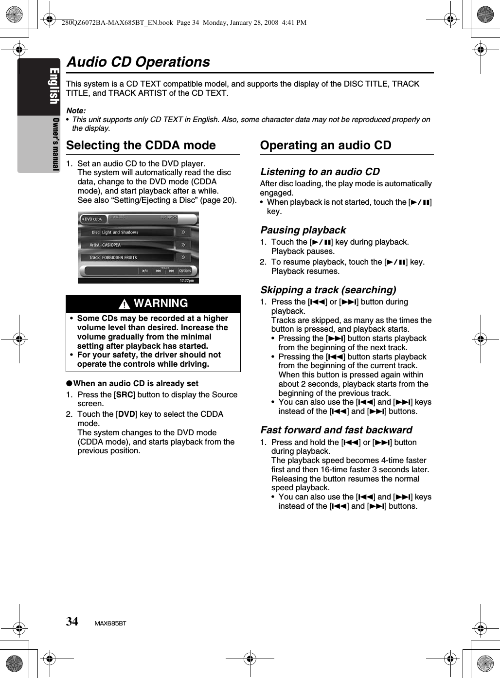 34 MAX685BTEnglish Owner’s manualAudio CD OperationsThis system is a CD TEXT compatible model, and supports the display of the DISC TITLE, TRACK TITLE, and TRACK ARTIST of the CD TEXT.Note:•This unit supports only CD TEXT in English. Also, some character data may not be reproduced properly on the display.Selecting the CDDA mode1. Set an audio CD to the DVD player.The system will automatically read the disc data, change to the DVD mode (CDDA mode), and start playback after a while. See also “Setting/Ejecting a Disc” (page 20).●When an audio CD is already set1. Press the [SRC] button to display the Source screen.2. Touch the [DVD] key to select the CDDA mode.The system changes to the DVD mode (CDDA mode), and starts playback from the previous position.Operating an audio CDListening to an audio CDAfter disc loading, the play mode is automatically engaged.• When playback is not started, touch the [p] key.Pausing playback1. Touch the [p] key during playback.Playback pauses.2. To resume playback, touch the [p] key.Playback resumes.Skipping a track (searching)1. Press the [R] or [F] button during playback.Tracks are skipped, as many as the times the button is pressed, and playback starts.• Pressing the [F] button starts playback from the beginning of the next track.• Pressing the [R] button starts playback from the beginning of the current track.When this button is pressed again within about 2 seconds, playback starts from the beginning of the previous track.• You can also use the [R] and [F] keys instead of the [R] and [F] buttons.Fast forward and fast backward1. Press and hold the [R] or [F] button during playback.The playback speed becomes 4-time faster first and then 16-time faster 3 seconds later.Releasing the button resumes the normal speed playback.• You can also use the [R] and [F] keys instead of the [R] and [F] buttons. WARNING•Some CDs may be recorded at a higher volume level than desired. Increase the volume gradually from the minimal setting after playback has started.•For your safety, the driver should not operate the controls while driving.280QZ6072BA-MAX685BT_EN.book  Page 34  Monday, January 28, 2008  4:41 PM