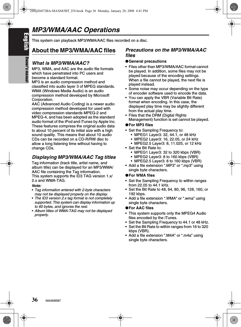 36 MAX685BTEnglish Owner’s manualMP3/WMA/AAC OperationsThis system can playback MP3/WMA/AAC files recorded on a disc.About the MP3/WMA/AAC filesWhat is MP3/WMA/AAC?MP3, WMA, and AAC are the audio file formats which have penetrated into PC users and become a standard format.MP3 is an audio compression method and classified into audio layer 3 of MPEG standards.WMA (Windows Media Audio) is an audio compression method developed by Microsoft Corporation.AAC (Advanced Audio Coding) is a newer audio compression method developed for used with video compression standards MPEG-2 and MPEG-4, and has been adopted as the standard audio format of the iPod and iTunes by Apple Inc.These features compress the original audio data to about 10 percent of its initial size with a high sound quality. This means that about 10 audio CDs can be recorded on a CD-R/RW disc to allow a long listening time without having to change CDs.Displaying MP3/WMA/AAC Tag titlesTag information (track title, artist name, and album title) can be displayed for an MP3/WMA/AAC file containing the Tag information.This system supports the ID3 TAG version 1.x/2.x and WMA-TAG.Note:•Tag information entered with 2-byte characters may not be displayed properly on the display.•The ID3 version 2.x tag format is not completely supported. This system can display information up to 60 bytes, and ignores the rest.•Album titles of WMA-TAG may not be displayed properly.Precautions on the MP3/WMA/AAC files●General precautions• Files other than MP3/WMA/AAC format cannot be played. In addition, some files may not be played because of the encoding settings. When a file cannot be played, the next file is played instead.• Some noise may occur depending on the type of encoder software used to encode the data.• You can apply the VBR (Variable Bit Rate) format when encoding. In this case, the displayed play time may be slightly different from the actual play time.• Files that the DRM (Digital Rights Management) function is set cannot be played.●For MP3 files• Set the Sampling Frequency to:• MPEG1 Layer3: 32, 44.1, or 48 kHz• MPEG2 Layer3: 16, 22.05, or 24 kHz• MPEG2.5 Layer3: 8, 11.025, or 12 kHz• Set the Bit Rate to:• MPEG1 Layer3: 32 to 320 kbps (VBR)• MPEG2 Layer3: 8 to 160 kbps (VBR)• MPEG2.5 Layer3: 8 to 160 kbps (VBR)• Add a file extension “.MP3” or “.mp3” using single byte characters.●For WMA files• Set the Sampling Frequency to within ranges from 22.05 to 44.1 kHz.• Set the Bit Rate to 48, 64, 80, 96, 128, 160, or 192 kbps.• Add a file extension “.WMA” or “.wma” using single byte characters.●For AAC files• This system supports only the MPEG4 Audio files encoded by the iTunes.• Set the Sampling Frequency to 44.1 or 48 kHz.• Set the Bit Rate to within ranges from 16 to 320 kbps (VBR).• Add a file extension “.M4A” or “.m4a” using single byte characters.280QZ6072BA-MAX685BT_EN.book  Page 36  Monday, January 28, 2008  4:41 PM