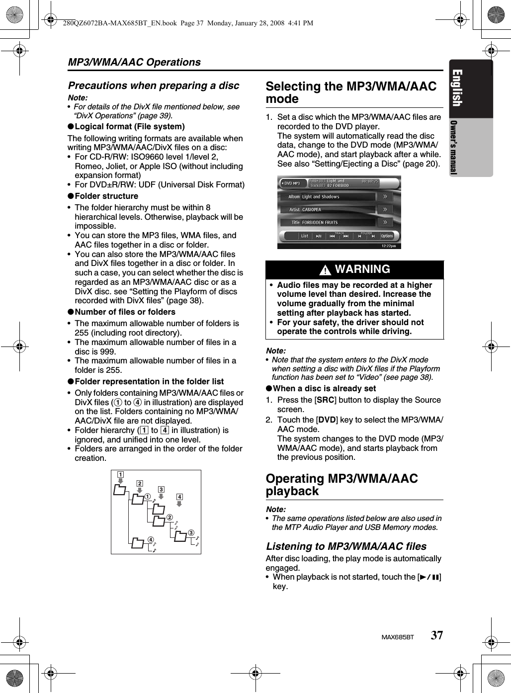 MP3/WMA/AAC Operations37MAX685BTEnglish Owner’s manualPrecautions when preparing a discNote:•For details of the DivX file mentioned below, see “DivX Operations” (page 39).●Logical format (File system)The following writing formats are available when writing MP3/WMA/AAC/DivX files on a disc:• For CD-R/RW: ISO9660 level 1/level 2, Romeo, Joliet, or Apple ISO (without including expansion format)• For DVD±R/RW: UDF (Universal Disk Format)●Folder structure• The folder hierarchy must be within 8 hierarchical levels. Otherwise, playback will be impossible.• You can store the MP3 files, WMA files, and AAC files together in a disc or folder.• You can also store the MP3/WMA/AAC files and DivX files together in a disc or folder. In such a case, you can select whether the disc is regarded as an MP3/WMA/AAC disc or as a DivX disc. see “Setting the Playform of discs recorded with DivX files” (page 38).●Number of files or folders• The maximum allowable number of folders is 255 (including root directory).• The maximum allowable number of files in a disc is 999.• The maximum allowable number of files in a folder is 255.●Folder representation in the folder list• Only folders containing MP3/WMA/AAC files or DivX files (1 to 4 in illustration) are displayed on the list. Folders containing no MP3/WMA/AAC/DivX file are not displayed.• Folder hierarchy (1 to 4 in illustration) is ignored, and unified into one level.• Folders are arranged in the order of the folder creation.Selecting the MP3/WMA/AAC mode1. Set a disc which the MP3/WMA/AAC files are recorded to the DVD player.The system will automatically read the disc data, change to the DVD mode (MP3/WMA/AAC mode), and start playback after a while.See also “Setting/Ejecting a Disc” (page 20).Note:•Note that the system enters to the DivX mode when setting a disc with DivX files if the Playform function has been set to “Video” (see page 38).●When a disc is already set1. Press the [SRC] button to display the Source screen.2. Touch the [DVD] key to select the MP3/WMA/AAC mode.The system changes to the DVD mode (MP3/WMA/AAC mode), and starts playback from the previous position.Operating MP3/WMA/AAC playbackNote:•The same operations listed below are also used in the MTP Audio Player and USB Memory modes.Listening to MP3/WMA/AAC filesAfter disc loading, the play mode is automatically engaged.• When playback is not started, touch the [p] key.12123434 WARNING•Audio files may be recorded at a higher volume level than desired. Increase the volume gradually from the minimal setting after playback has started.•For your safety, the driver should not operate the controls while driving.280QZ6072BA-MAX685BT_EN.book  Page 37  Monday, January 28, 2008  4:41 PM