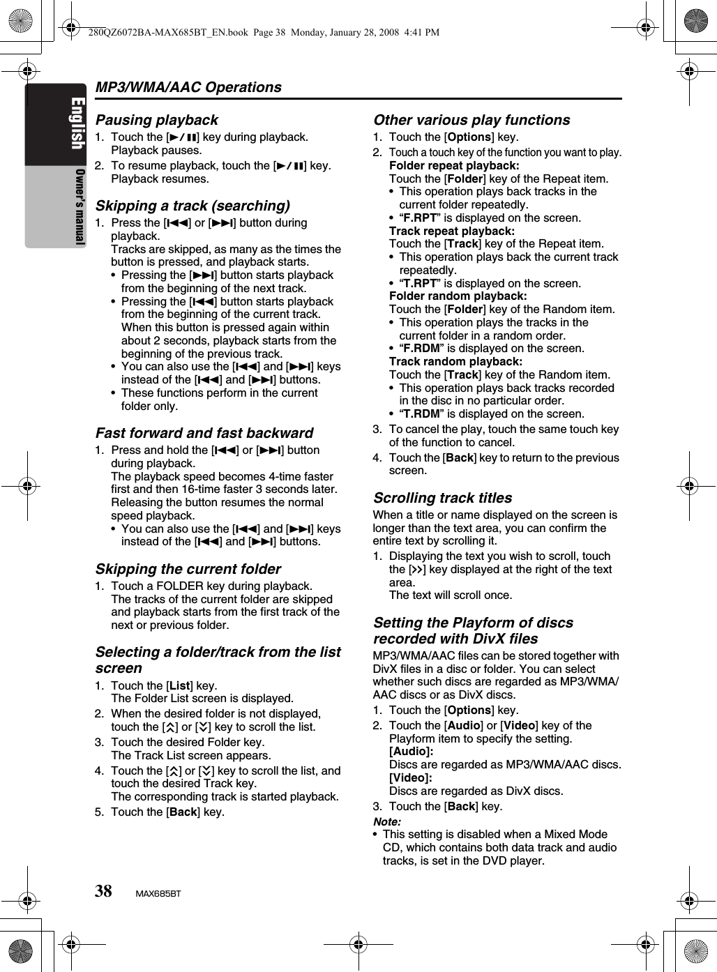 MP3/WMA/AAC Operations38 MAX685BTEnglish Owner’s manualPausing playback1. Touch the [p] key during playback.Playback pauses.2. To resume playback, touch the [p] key.Playback resumes.Skipping a track (searching)1. Press the [R] or [F] button during playback.Tracks are skipped, as many as the times the button is pressed, and playback starts.• Pressing the [F] button starts playback from the beginning of the next track.• Pressing the [R] button starts playback from the beginning of the current track.When this button is pressed again within about 2 seconds, playback starts from the beginning of the previous track.• You can also use the [R] and [F] keys instead of the [R] and [F] buttons.• These functions perform in the current folder only.Fast forward and fast backward1. Press and hold the [R] or [F] button during playback.The playback speed becomes 4-time faster first and then 16-time faster 3 seconds later.Releasing the button resumes the normal speed playback.• You can also use the [R] and [F] keys instead of the [R] and [F] buttons.Skipping the current folder1. Touch a FOLDER key during playback.The tracks of the current folder are skipped and playback starts from the first track of the next or previous folder.Selecting a folder/track from the list screen1. Touch the [List] key.The Folder List screen is displayed.2. When the desired folder is not displayed, touch the [c] or [C] key to scroll the list.3. Touch the desired Folder key.The Track List screen appears.4. Touch the [c] or [C] key to scroll the list, and touch the desired Track key.The corresponding track is started playback.5. Touch the [Back] key.Other various play functions1. Touch the [Options] key.2.Touch a touch key of the function you want to play.Folder repeat playback:Touch the [Folder] key of the Repeat item.• This operation plays back tracks in the current folder repeatedly.•“F.RPT” is displayed on the screen.Track repeat playback:Touch the [Track] key of the Repeat item.• This operation plays back the current track repeatedly.•“T.RPT” is displayed on the screen.Folder random playback:Touch the [Folder] key of the Random item.• This operation plays the tracks in the current folder in a random order.•“F.RDM” is displayed on the screen.Track random playback:Touch the [Track] key of the Random item.• This operation plays back tracks recorded in the disc in no particular order.•“T.RDM” is displayed on the screen.3. To cancel the play, touch the same touch key of the function to cancel.4. Touch the [Back] key to return to the previous screen.Scrolling track titlesWhen a title or name displayed on the screen is longer than the text area, you can confirm the entire text by scrolling it.1. Displaying the text you wish to scroll, touch the [x] key displayed at the right of the text area.The text will scroll once.Setting the Playform of discs recorded with DivX filesMP3/WMA/AAC files can be stored together with DivX files in a disc or folder. You can select whether such discs are regarded as MP3/WMA/AAC discs or as DivX discs.1. Touch the [Options] key.2. Touch the [Audio] or [Video] key of the Playform item to specify the setting.[Audio]:Discs are regarded as MP3/WMA/AAC discs.[Video]:Discs are regarded as DivX discs.3. Touch the [Back] key.Note:• This setting is disabled when a Mixed Mode CD, which contains both data track and audio tracks, is set in the DVD player.280QZ6072BA-MAX685BT_EN.book  Page 38  Monday, January 28, 2008  4:41 PM