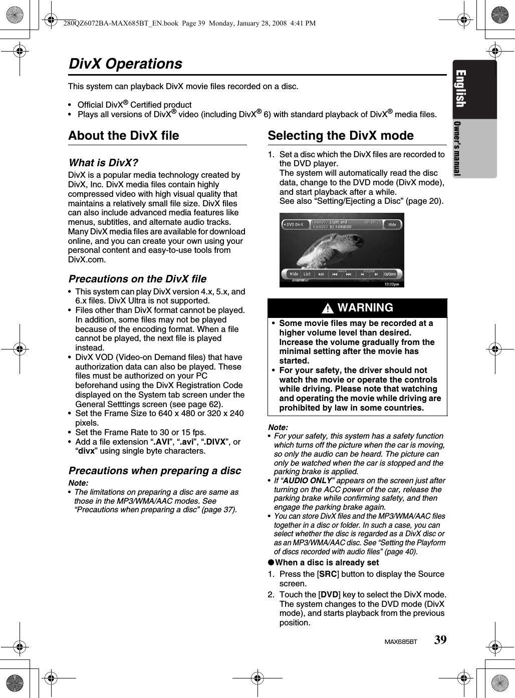 39MAX685BTEnglish Owner’s manualDivX OperationsThis system can playback DivX movie files recorded on a disc.•  Official DivX® Certified product•  Plays all versions of DivX® video (including DivX® 6) with standard playback of DivX® media files.About the DivX fileWhat is DivX?DivX is a popular media technology created by DivX, Inc. DivX media files contain highly compressed video with high visual quality that maintains a relatively small file size. DivX files can also include advanced media features like menus, subtitles, and alternate audio tracks. Many DivX media files are available for download online, and you can create your own using your personal content and easy-to-use tools from DivX.com.Precautions on the DivX file• This system can play DivX version 4.x, 5.x, and 6.x files. DivX Ultra is not supported.• Files other than DivX format cannot be played. In addition, some files may not be played because of the encoding format. When a file cannot be played, the next file is played instead.• DivX VOD (Video-on Demand files) that have authorization data can also be played. These files must be authorized on your PC beforehand using the DivX Registration Code displayed on the System tab screen under the General Setttings screen (see page 62).• Set the Frame Size to 640 x 480 or 320 x 240 pixels.• Set the Frame Rate to 30 or 15 fps.• Add a file extension “.AVI”, “.avi”, “.DIVX”, or “divx” using single byte characters.Precautions when preparing a discNote:•The limitations on preparing a disc are same as those in the MP3/WMA/AAC modes. See “Precautions when preparing a disc” (page 37).Selecting the DivX mode1. Set a disc which the DivX files are recorded to the DVD player.The system will automatically read the disc data, change to the DVD mode (DivX mode), and start playback after a while.See also “Setting/Ejecting a Disc” (page 20).Note:•For your safety, this system has a safety function which turns off the picture when the car is moving, so only the audio can be heard. The picture can only be watched when the car is stopped and the parking brake is applied.•If “AUDIO ONLY” appears on the screen just after turning on the ACC power of the car, release the parking brake while confirming safety, and then engage the parking brake again.•You can store DivX files and the MP3/WMA/AAC files together in a disc or folder. In such a case, you can select whether the disc is regarded as a DivX disc or as an MP3/WMA/AAC disc. See “Setting the Playform of discs recorded with audio files” (page 40).●When a disc is already set1. Press the [SRC] button to display the Source screen.2. Touch the [DVD] key to select the DivX mode.The system changes to the DVD mode (DivX mode), and starts playback from the previous position. WARNING•Some movie files may be recorded at a higher volume level than desired. Increase the volume gradually from the minimal setting after the movie has started.•For your safety, the driver should not watch the movie or operate the controls while driving. Please note that watching and operating the movie while driving are prohibited by law in some countries. 280QZ6072BA-MAX685BT_EN.book  Page 39  Monday, January 28, 2008  4:41 PM