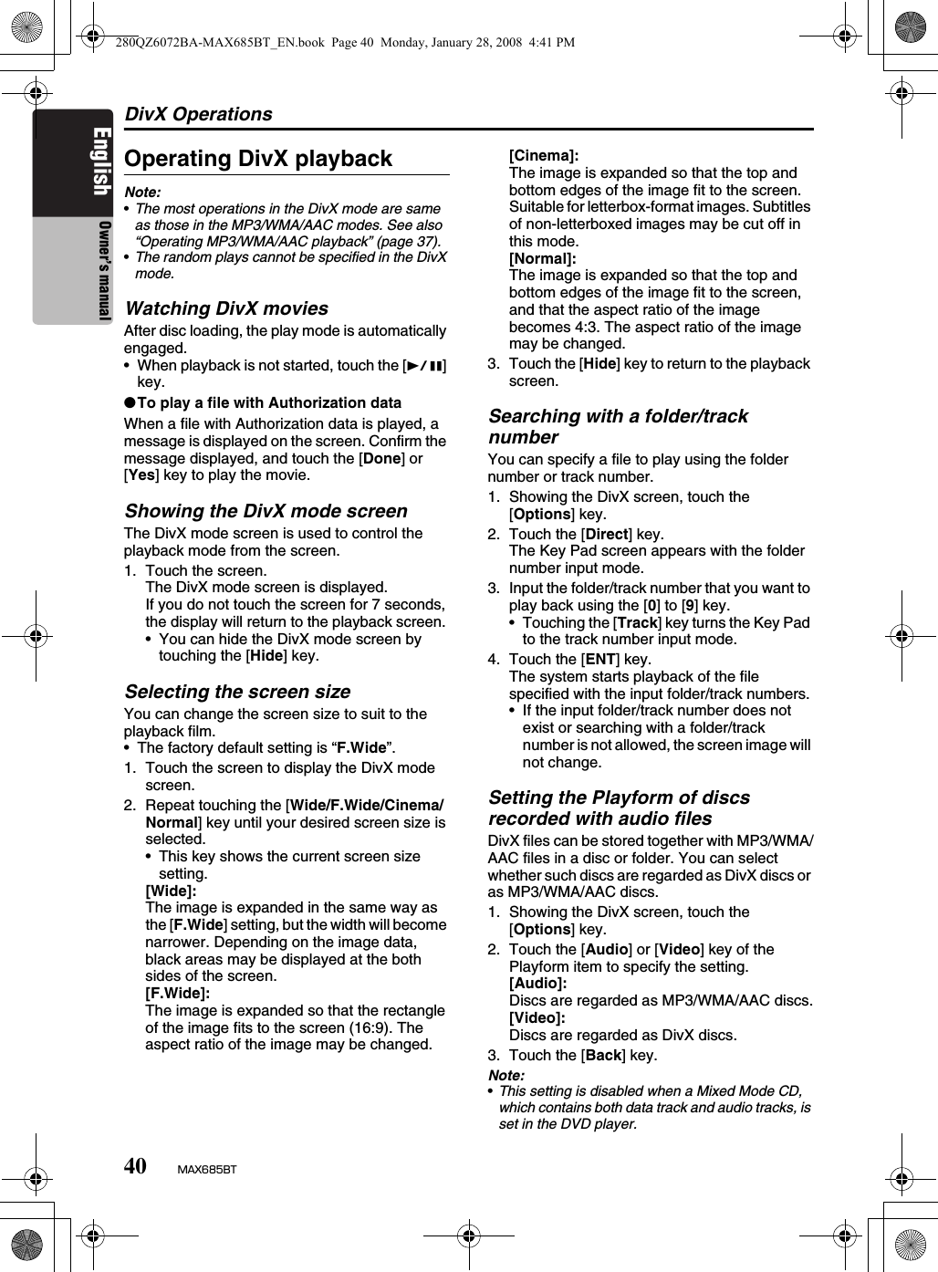 DivX Operations40 MAX685BTEnglish Owner’s manualOperating DivX playbackNote:•The most operations in the DivX mode are same as those in the MP3/WMA/AAC modes. See also  “Operating MP3/WMA/AAC playback” (page 37).•The random plays cannot be specified in the DivX mode. Watching DivX moviesAfter disc loading, the play mode is automatically engaged.• When playback is not started, touch the [p] key.●To play a file with Authorization dataWhen a file with Authorization data is played, a message is displayed on the screen. Confirm the message displayed, and touch the [Done] or [Yes] key to play the movie.Showing the DivX mode screenThe DivX mode screen is used to control the playback mode from the screen.1. Touch the screen.The DivX mode screen is displayed.If you do not touch the screen for 7 seconds, the display will return to the playback screen. • You can hide the DivX mode screen by touching the [Hide] key.Selecting the screen sizeYou can change the screen size to suit to the playback film.• The factory default setting is “F.Wide”.1. Touch the screen to display the DivX mode screen.2. Repeat touching the [Wide/F.Wide/Cinema/Normal] key until your desired screen size is selected.• This key shows the current screen size setting.[Wide]:The image is expanded in the same way as the [F.Wide] setting, but the width will become narrower. Depending on the image data, black areas may be displayed at the both sides of the screen.[F.Wide]:The image is expanded so that the rectangle of the image fits to the screen (16:9). The aspect ratio of the image may be changed.[Cinema]:The image is expanded so that the top and bottom edges of the image fit to the screen. Suitable for letterbox-format images. Subtitles of non-letterboxed images may be cut off in this mode.[Normal]:The image is expanded so that the top and bottom edges of the image fit to the screen, and that the aspect ratio of the image becomes 4:3. The aspect ratio of the image may be changed.3. Touch the [Hide] key to return to the playback screen.Searching with a folder/track numberYou can specify a file to play using the folder number or track number.1. Showing the DivX screen, touch the [Options] key.2. Touch the [Direct] key.The Key Pad screen appears with the folder number input mode. 3. Input the folder/track number that you want to play back using the [0] to [9] key.• Touching the [Track] key turns the Key Pad to the track number input mode.4. Touch the [ENT] key.The system starts playback of the file specified with the input folder/track numbers.• If the input folder/track number does not exist or searching with a folder/track number is not allowed, the screen image will not change.Setting the Playform of discs recorded with audio filesDivX files can be stored together with MP3/WMA/AAC files in a disc or folder. You can select whether such discs are regarded as DivX discs or as MP3/WMA/AAC discs.1. Showing the DivX screen, touch the [Options] key.2. Touch the [Audio] or [Video] key of the Playform item to specify the setting.[Audio]:Discs are regarded as MP3/WMA/AAC discs.[Video]:Discs are regarded as DivX discs.3. Touch the [Back] key.Note:•This setting is disabled when a Mixed Mode CD, which contains both data track and audio tracks, is set in the DVD player.280QZ6072BA-MAX685BT_EN.book  Page 40  Monday, January 28, 2008  4:41 PM