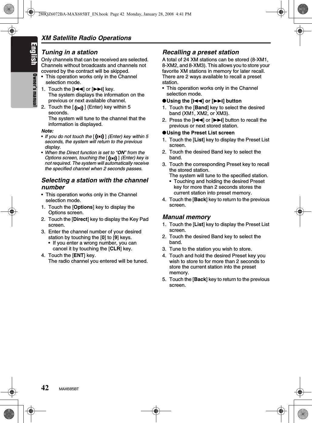 XM Satellite Radio Operations42 MAX685BTEnglish Owner’s manualTuning in a stationOnly channels that can be received are selected. Channels without broadcasts and channels not covered by the contract will be skipped.• This operation works only in the Channel selection mode.1. Touch the [R] or [F] key.The system displays the information on the previous or next available channel.2. Touch the [ ] (Enter) key within 5 seconds.The system will tune to the channel that the information is displayed.Note:•If you do not touch the [] (Enter) key within 5 seconds, the system will return to the previous display.•When the Direct function is set to “ON” from the Options screen, touching the [] (Enter) key is not required. The system will automatically receive the specified channel when 2 seconds passes.Selecting a station with the channel number• This operation works only in the Channel selection mode.1. Touch the [Options] key to display the Options screen.2. Touch the [Direct] key to display the Key Pad screen.3. Enter the channel number of your desired station by touching the [0] to [9] keys.• If you enter a wrong number, you can cancel it by touching the [CLR] key.4. Touch the [ENT] key.The radio channel you entered will be tuned.Recalling a preset stationA total of 24 XM stations can be stored (8-XM1, 8-XM2, and 8-XM3). This allows you to store your favorite XM stations in memory for later recall.There are 2 ways available to recall a preset station.• This operation works only in the Channel selection mode.●Using the [R] or [F] button1. Touch the [Band] key to select the desired band (XM1, XM2, or XM3).2. Press the [R] or [F] button to recall the previous or next stored station.●Using the Preset List screen1. Touch the [List] key to display the Preset List screen.2. Touch the desired Band key to select the band.3. Touch the corresponding Preset key to recall the stored station.The system will tune to the specified station.• Touching and holding the desired Preset key for more than 2 seconds stores the current station into preset memory.4. Touch the [Back] key to return to the previous screen.Manual memory1. Touch the [List] key to display the Preset List screen.2. Touch the desired Band key to select the band.3. Tune to the station you wish to store.4. Touch and hold the desired Preset key you wish to store to for more than 2 seconds to store the current station into the preset memory.5. Touch the [Back] key to return to the previous screen.280QZ6072BA-MAX685BT_EN.book  Page 42  Monday, January 28, 2008  4:41 PM