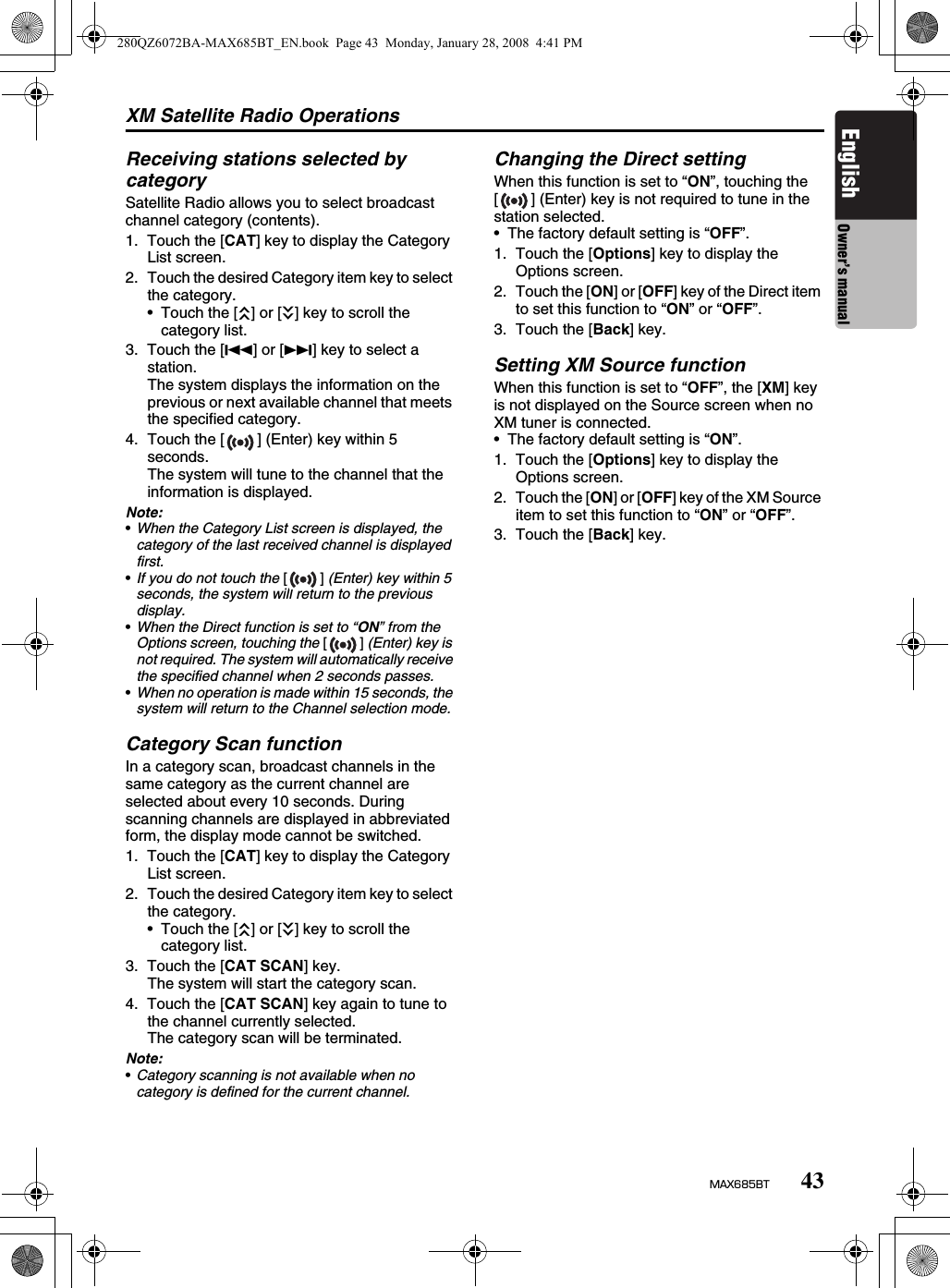 XM Satellite Radio Operations43MAX685BTEnglish Owner’s manualReceiving stations selected by categorySatellite Radio allows you to select broadcast channel category (contents).1. Touch the [CAT] key to display the Category List screen.2. Touch the desired Category item key to select the category.• Touch the [c] or [C] key to scroll the category list.3. Touch the [R] or [F] key to select a station.The system displays the information on the previous or next available channel that meets the specified category.4. Touch the [ ] (Enter) key within 5 seconds.The system will tune to the channel that the information is displayed.Note:•When the Category List screen is displayed, the category of the last received channel is displayed first.•If you do not touch the [] (Enter) key within 5 seconds, the system will return to the previous display.•When the Direct function is set to “ON” from the Options screen, touching the [] (Enter) key is not required. The system will automatically receive the specified channel when 2 seconds passes.•When no operation is made within 15 seconds, the system will return to the Channel selection mode.Category Scan functionIn a category scan, broadcast channels in the same category as the current channel are selected about every 10 seconds. During scanning channels are displayed in abbreviated form, the display mode cannot be switched.1. Touch the [CAT] key to display the Category List screen.2. Touch the desired Category item key to select the category.• Touch the [c] or [C] key to scroll the category list.3. Touch the [CAT SCAN] key.The system will start the category scan.4. Touch the [CAT SCAN] key again to tune to the channel currently selected.The category scan will be terminated.Note:•Category scanning is not available when no category is defined for the current channel.Changing the Direct settingWhen this function is set to “ON”, touching the [ ] (Enter) key is not required to tune in the station selected.• The factory default setting is “OFF”.1. Touch the [Options] key to display the Options screen.2. Touch the [ON] or [OFF] key of the Direct item to set this function to “ON” or “OFF”.3. Touch the [Back] key.Setting XM Source functionWhen this function is set to “OFF”, the [XM] key is not displayed on the Source screen when no XM tuner is connected.• The factory default setting is “ON”.1. Touch the [Options] key to display the Options screen.2. Touch the [ON] or [OFF] key of the XM Source item to set this function to “ON” or “OFF”.3. Touch the [Back] key.280QZ6072BA-MAX685BT_EN.book  Page 43  Monday, January 28, 2008  4:41 PM