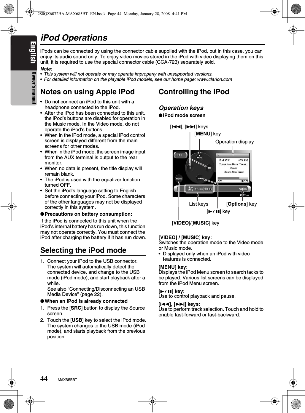 44 MAX685BTEnglish Owner’s manualiPod OperationsiPods can be connected by using the connector cable supplied with the iPod, but in this case, you can enjoy its audio sound only. To enjoy video movies stored in the iPod with video displaying them on this unit, it is required to use the special connector cable (CCA-723) separately sold.Note:•This system will not operate or may operate improperly with unsupported versions.•For detailed information on the playable iPod models, see our home page: www.clarion.comNotes on using Apple iPod• Do not connect an iPod to this unit with a headphone connected to the iPod.• After the iPod has been connected to this unit, the iPod’s buttons are disabled for operation in the Music mode. In the Video mode, do not operate the iPod’s buttons.• When in the iPod mode, a special iPod control screen is displayed different from the main screens for other modes.• When in the iPod mode, the screen image input from the AUX terminal is output to the rear monitor.• When no data is present, the title display will remain blank.• The iPod is used with the equalizer function turned OFF.• Set the iPod’s language setting to English before connecting your iPod. Some characters of the other languages may not be displayed correctly in this system.●Precautions on battery consumption:If the iPod is connected to this unit when the iPod’s internal battery has run down, this function may not operate correctly. You must connect the iPod after charging the battery if it has run down.Selecting the iPod mode1. Connect your iPod to the USB connector.The system will automatically detect the connected device, and change to the USB mode (iPod mode), and start playback after a while. See also “Connecting/Disconnecting an USB Media Device” (page 22).●When an iPod is already connected1. Press the [SRC] button to display the Source screen.2. Touch the [USB] key to select the iPod mode.The system changes to the USB mode (iPod mode), and starts playback from the previous position.Controlling the iPodOperation keys●iPod mode screen[VIDEO] / [MUSIC] key:Switches the operation mode to the Video mode or Music mode.• Displayed only when an iPod with video features is connected.[MENU] key:Displays the iPod Menu screen to search tacks to be played. Various list screens can be displayed from the iPod Menu screen.[p] key:Use to control playback and pause.[R], [F] keys:Use to perform track selection. Touch and hold to enable fast-forward or fast-backward.[VIDEO]/[MUSIC] key[MENU] keyOperation displayList keys[p] key[R], [F] keys[Options] key280QZ6072BA-MAX685BT_EN.book  Page 44  Monday, January 28, 2008  4:41 PM