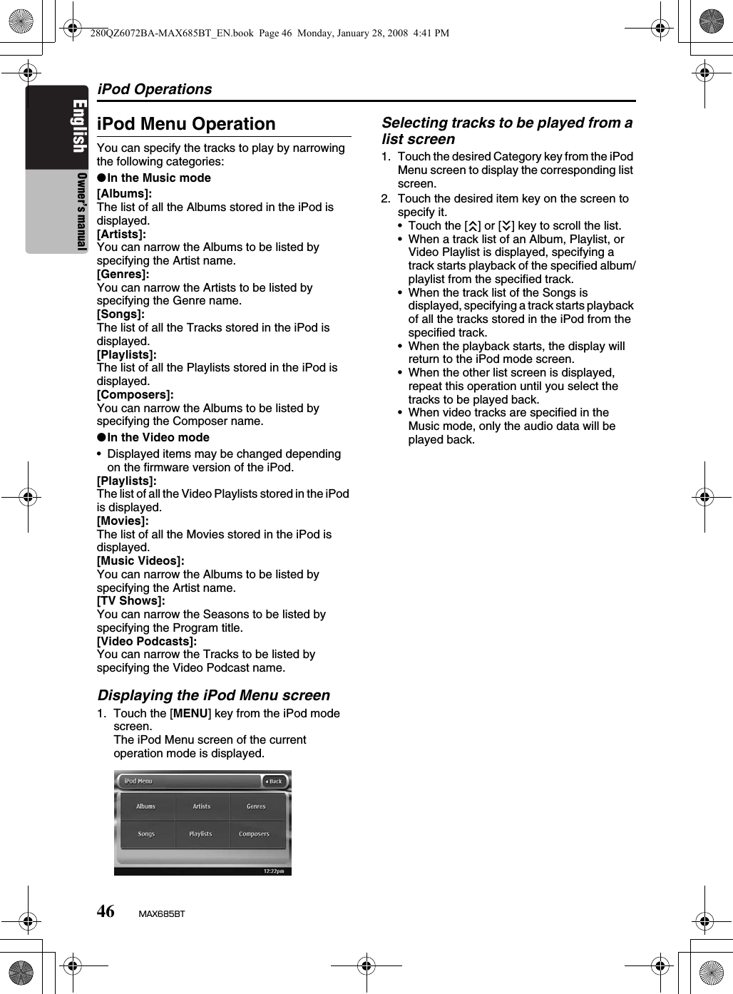 iPod Operations46 MAX685BTEnglish Owner’s manualiPod Menu OperationYou can specify the tracks to play by narrowing the following categories:●In the Music mode[Albums]:The list of all the Albums stored in the iPod is displayed.[Artists]:You can narrow the Albums to be listed by specifying the Artist name.[Genres]:You can narrow the Artists to be listed by specifying the Genre name.[Songs]:The list of all the Tracks stored in the iPod is displayed.[Playlists]:The list of all the Playlists stored in the iPod is displayed.[Composers]:You can narrow the Albums to be listed by specifying the Composer name.●In the Video mode• Displayed items may be changed depending on the firmware version of the iPod.[Playlists]:The list of all the Video Playlists stored in the iPod is displayed.[Movies]:The list of all the Movies stored in the iPod is displayed. [Music Videos]:You can narrow the Albums to be listed by specifying the Artist name.[TV Shows]:You can narrow the Seasons to be listed by specifying the Program title.[Video Podcasts]:You can narrow the Tracks to be listed by specifying the Video Podcast name.Displaying the iPod Menu screen1. Touch the [MENU] key from the iPod mode screen.The iPod Menu screen of the current operation mode is displayed.Selecting tracks to be played from a list screen1. Touch the desired Category key from the iPod Menu screen to display the corresponding list screen.2. Touch the desired item key on the screen to specify it.• Touch the [c] or [C] key to scroll the list.• When a track list of an Album, Playlist, or Video Playlist is displayed, specifying a track starts playback of the specified album/playlist from the specified track.• When the track list of the Songs is displayed, specifying a track starts playback of all the tracks stored in the iPod from the specified track.• When the playback starts, the display will return to the iPod mode screen.• When the other list screen is displayed, repeat this operation until you select the tracks to be played back.• When video tracks are specified in the Music mode, only the audio data will be played back.280QZ6072BA-MAX685BT_EN.book  Page 46  Monday, January 28, 2008  4:41 PM