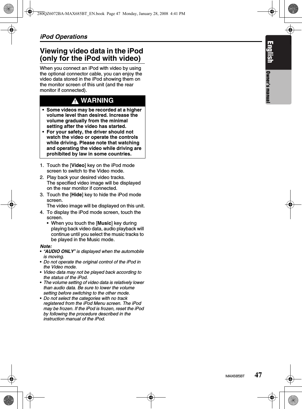 iPod Operations47MAX685BTEnglish Owner’s manualViewing video data in the iPod (only for the iPod with video)When you connect an iPod with video by using the optional connector cable, you can enjoy the video data stored in the iPod showing them on the monitor screen of this unit (and the rear monitor if connected).1. Touch the [Video] key on the iPod mode screen to switch to the Video mode. 2. Play back your desired video tracks.The specified video image will be displayed on the rear monitor if connected.3. Touch the [Hide] key to hide the iPod mode screen.The video image will be displayed on this unit.4. To display the iPod mode screen, touch the screen.• When you touch the [Music] key during playing back video data, audio playback will continue until you select the music tracks to be played in the Music mode.Note:•“AUDIO ONLY” is displayed when the automobile is moving.•Do not operate the original control of the iPod in the Video mode.•Video data may not be played back according to the status of the iPod.•The volume setting of video data is relatively lower than audio data. Be sure to lower the volume setting before switching to the other mode.•Do not select the categories with no track registered from the iPod Menu screen. The iPod may be frozen. If the iPod is frozen, reset the iPod by following the procedure described in the instruction manual of the iPod. WARNING•Some videos may be recorded at a higher volume level than desired. Increase the volume gradually from the minimal setting after the video has started.•For your safety, the driver should not watch the video or operate the controls while driving. Please note that watching and operating the video while driving are prohibited by law in some countries.280QZ6072BA-MAX685BT_EN.book  Page 47  Monday, January 28, 2008  4:41 PM