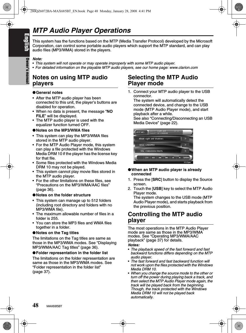 48 MAX685BTEnglish Owner’s manualMTP Audio Player OperationsThis system has the functions based on the MTP (Media Transfer Protocol) developed by the Microsoft Corporation, can control some portable audio players which support the MTP standard, and can play audio files (MP3/WMA) stored in the players.Note:•This system will not operate or may operate improperly with some MTP audio player.•For detailed information on the playable MTP audio players, see our home page: www.clarion.comNotes on using MTP audio players●General notes• After the MTP audio player has been connected to this unit, the player’s buttons are disabled for operation.• When no data is present, the message “NO FILE” will be displayed.• The MTP audio player is used with the equalizer function turned OFF.●Notes on the MP3/WMA files• This system can play the MP3/WMA files stored in the MTP audio player.• For the MTP Audio Player mode, this system can play a file protected with the Windows Media DRM 10 if the player has the license key for that file.• Some files protected with the Windows Media DRM 10 may not be played.• This system cannot play movie files stored in the MTP audio player.• For the other limitations on these files, see “Precautions on the MP3/WMA/AAC files” (page 36).●Notes on the folder structure• This system can manage up to 512 folders (including root directory and folders with no MP3/WMA file).• The maximum allowable number of files in a folder is 255.• You can store the MP3 files and WMA files together in a folder.●Notes on the Tag titlesThe limitations on the Tag titles are same as those in the MP3/WMA modes. See “Displaying MP3/WMA/AAC Tag titles” (page 36).●Folder representation in the folder listThe limitations on the folder representation are same as those in the MP3/WMA modes. See “Folder representation in the folder list” (page 37).Selecting the MTP Audio Player mode1. Connect your MTP audio player to the USB connector.The system will automatically detect the connected device, and change to the USB mode (MTP Audio Player mode), and start playback after a while.See also “Connecting/Disconnecting an USB Media Device” (page 22).●When an MTP audio player is already connected1. Press the [SRC] button to display the Source screen.2. Touch the [USB] key to select the MTP Audio Player mode.The system changes to the USB mode (MTP Audio Player mode), and starts playback from the previous position.Controlling the MTP audio playerThe most operations in the MTP Audio Player mode are same as those in the MP3/WMA modes. See “Operating MP3/WMA/AAC playback” (page 37) for details.Notes:•The playback speed of the fast forward and fast backward functions differs depending on the MTP audio player.•The fast forward and fast backward function will not work upon the files protected with the Windows Media DRM 10.•When you change the source mode to the other or turn off the power during playing back a track, and then select the MTP Audio Player mode again, the track will be played back from the beginning. Though, the track protected with the Windows Media DRM 10 will not be played back automatically.280QZ6072BA-MAX685BT_EN.book  Page 48  Monday, January 28, 2008  4:41 PM